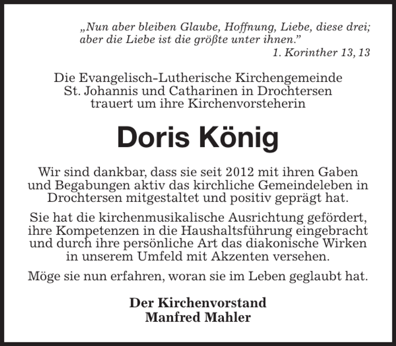 <p>„Nun aber bleiben Glaube, Hoffnung, Liebe, diese drei;<br />aber die Liebe ist die größte unter ihnen.”<br />1. Korinther 13, 13<br />Die Evangelisch-Lutherische Kirchengemeinde<br />St. Johannis und Catharinen in Drochtersen<br />trauert um ihre Kirchenvorsteherin<br />Doris König<br />Wir sind dankbar, dass sie seit 2012 mit ihren Gaben und Begabungen aktiv das kirchliche Gemeindeleben in Drochtersen mitgestaltet und positiv geprägt hat.<br />Sie hat die kirchenmusikalische Ausrichtung gefördert, ihre Kompetenzen in die Haushaltsführung eingebracht und durch ihre persönliche Art das diakonische Wirken in unserem Umfeld mit Akzenten versehen.<br />Möge sie nun erfahren, woran sie im Leben geglaubt hat.<br />Der Kirchenvorstand<br />Manfred Mahler</p>