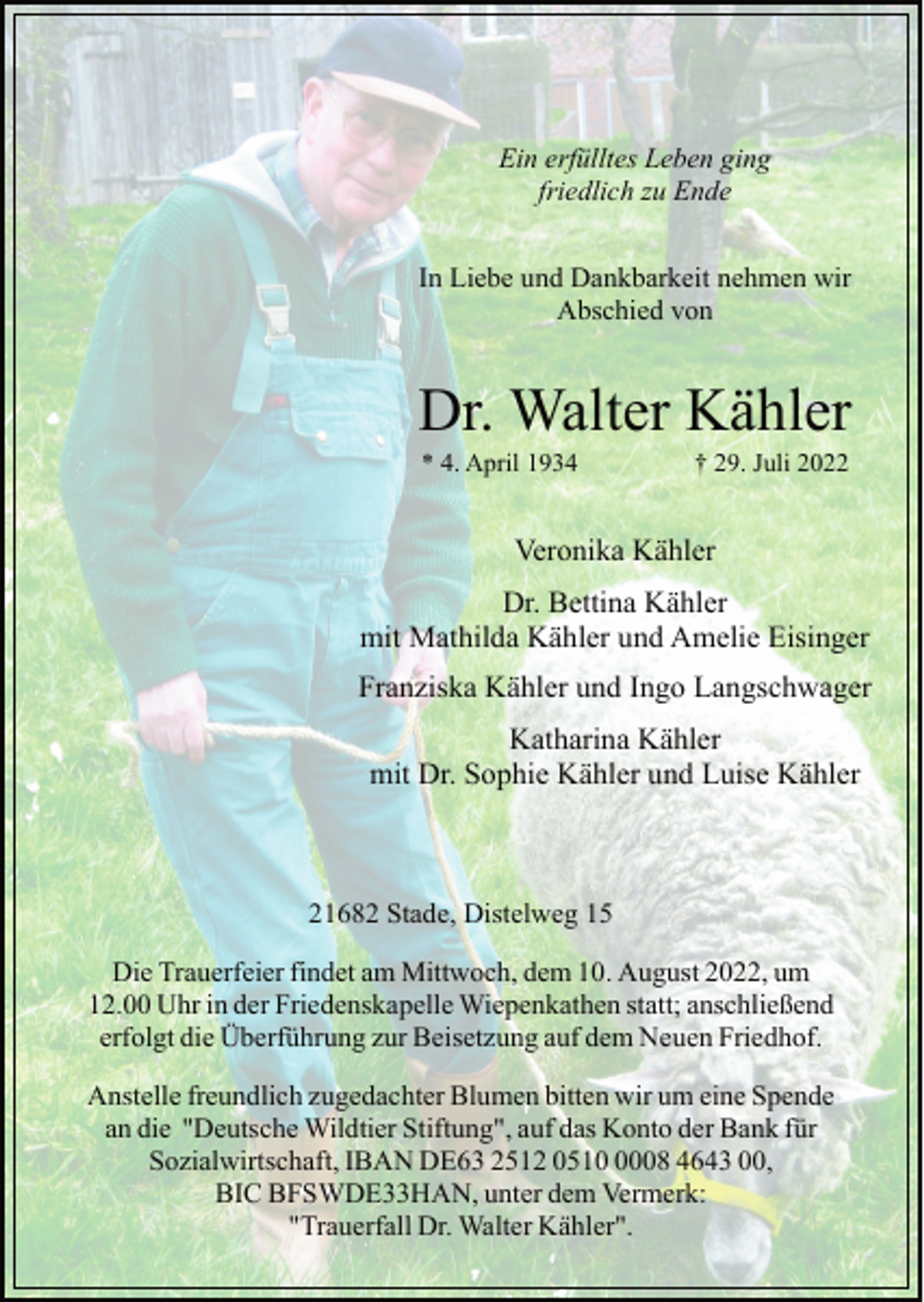 <p>Ein erfülltes Leben ging<br />friedlich zu Ende<br />In Liebe und Dankbarkeit nehmen wir<br />Abschied von<br />Dr. Walter Kähler<br />* 4. April 1934 † 29. Juli 2022<br />Veronika Kähler<br />Dr. Bettina Kähler<br />mit Mathilda Kähler und Amelie Eisinger<br />Franziska Kähler und Ingo Langschwager<br />Katharina Kähler<br />mit Dr. Sophie Kähler und Luise Kähler<br />21682 Stade, Distelweg 15<br />Die Trauerfeier findet am Mittwoch, dem 10. August 2022, um<br />12.00 Uhr in der Friedenskapelle Wiepenkathen statt; anschließend<br />erfolgt die Überführung zur Beisetzung auf dem Neuen Friedhof.<br />Anstelle freundlich zugedachter Blumen bitten wir um eine Spende<br />an die "Deutsche Wildtier Stiftung", auf das Konto der Bank für<br />Sozialwirtschaft, IBAN DE63 2512 0510 0008 4643 00,<br />BIC BFSWDE33HAN, unter dem Vermerk:<br />"Trauerfall Dr. Walter Kähler".</p>