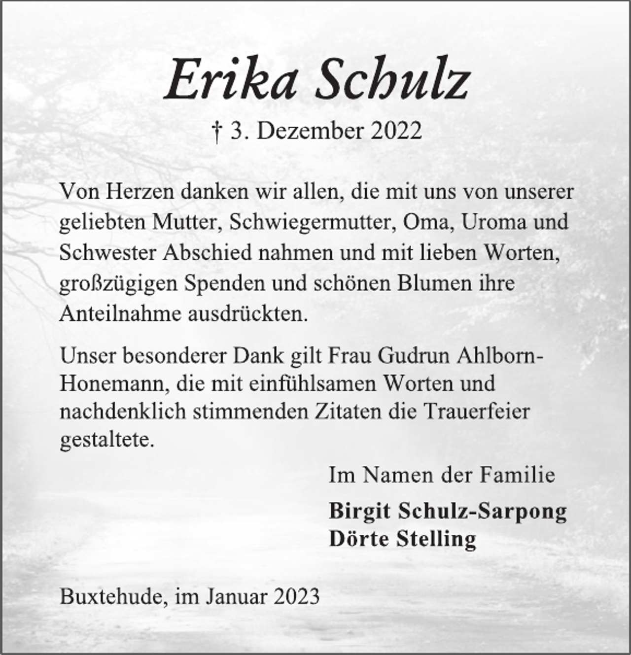 <p>Erika Schulz<br />† 3. Dezember 2022</p><p>Von Herzen danken wir allen, die mit uns von unserer<br />geliebten Mutter, Schwiegermutter, Oma, Uroma und<br />Schwester Abschied nahmen und mit lieben Worten,<br />großzügigen Spenden und schönen Blumen ihre<br />Anteilnahme ausdrückten.<br />Unser besonderer Dank gilt Frau Gudrun AhlbornHonemann, die mit einfühlsamen Worten und<br />nachdenklich stimmenden Zitaten die Trauerfeier<br />gestaltete.<br />Im Namen der Familie<br />Birgit Schulz-Sarpong<br />Dörte Stelling<br />Buxtehude, im Januar 2023</p>