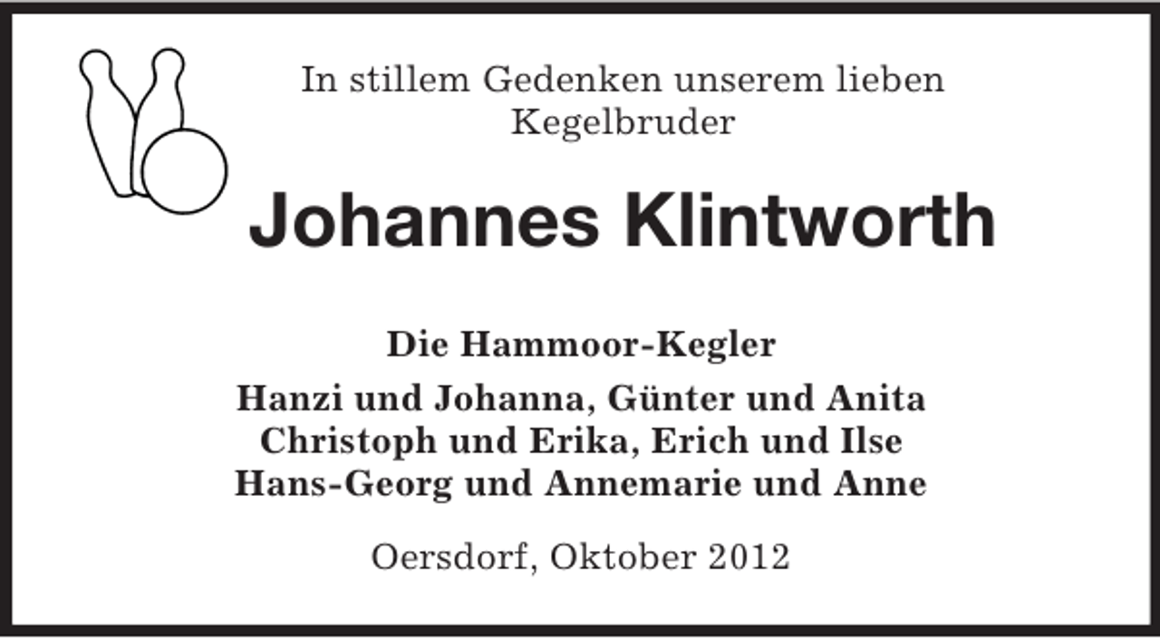 <p>In stillem Gedenken unserem lieben<br />Kegelbruder</p><p>Johannes Klintworth<br />Die Hammoor-Kegler<br />Hanzi und Johanna, Günter und Anita<br />Christoph und Erika, Erich und Ilse<br />Hans-Georg und Annemarie und Anne<br />Oersdorf, Oktober 2012</p>