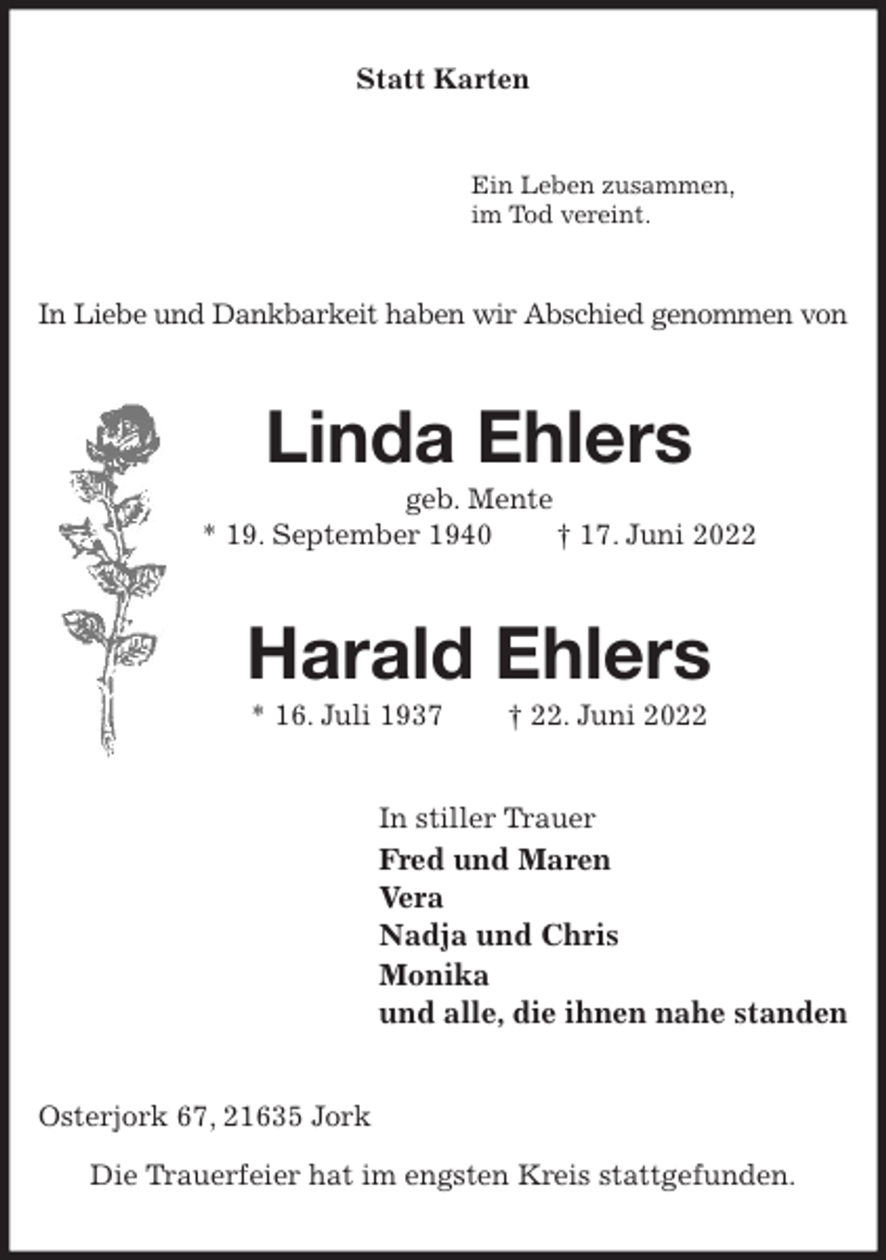 <p>Statt Karten<br />Ein Leben zusammen,<br />im Tod vereint.<br />In Liebe und Dankbarkeit haben wir Abschied genommen von<br />Linda Ehlers<br />geb. Mente<br />* 19. September 1940 † 17. Juni 2022</p><p>Harald Ehlers<br />* 16. Juli 1937 † 22. Juni 2022<br />In stiller Trauer<br />Fred und Maren<br />Vera<br />Nadja und Chris<br />Monika<br />und alle, die ihnen nahe standen<br />Osterjork 67, 21635 Jork</p><p>Die Trauerfeier hat im engsten Kreis stattgefunden.</p>