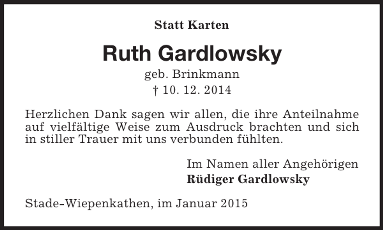 <p>Statt Karten<br />Ruth Gardlowsky<br />geb. Brinkmann<br />† 10. 12. 2014<br />Herzlichen Dank sagen wir allen, die ihre Anteilnahme auf vielfältige Weise zum Ausdruck brachten und sich in stiller Trauer mit uns verbunden fühlten.<br />Im Namen aller Angehörigen<br />Rüdiger Gardlowsky<br />Stade-Wiepenkathen, im Januar 2015</p>