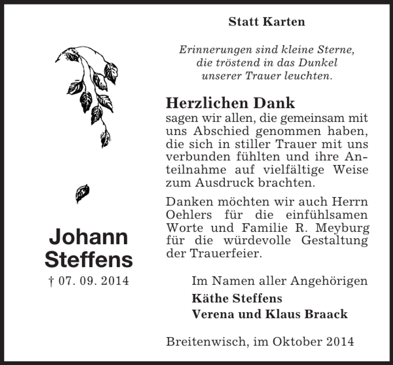<p>Johann<br />Steffens<br />† 07. 09. 2014<br />Statt Karten<br />Erinnerungen sind kleine Sterne,<br />die tröstend in das Dunkel<br />unserer Trauer leuchten.<br />Herzlichen Dank<br />sagen wir allen, die gemeinsam mit<br />uns Abschied genommen haben,<br />die sich in stiller Trauer mit uns verbunden fühlten und ihre Anteilnahme auf vielfältige Weise zum Ausdruck brachten.<br />Danken möchten wir auch Herrn Oehlers für die einfühlsamen Worte und Familie R. Meyburg für die würdevolle Gestaltung der Trauerfeier.<br />Im Namen aller Angehörigen<br />Käthe Steffens<br />Verena und Klaus Braack<br />Breitenwisch, im Oktober 2014</p>