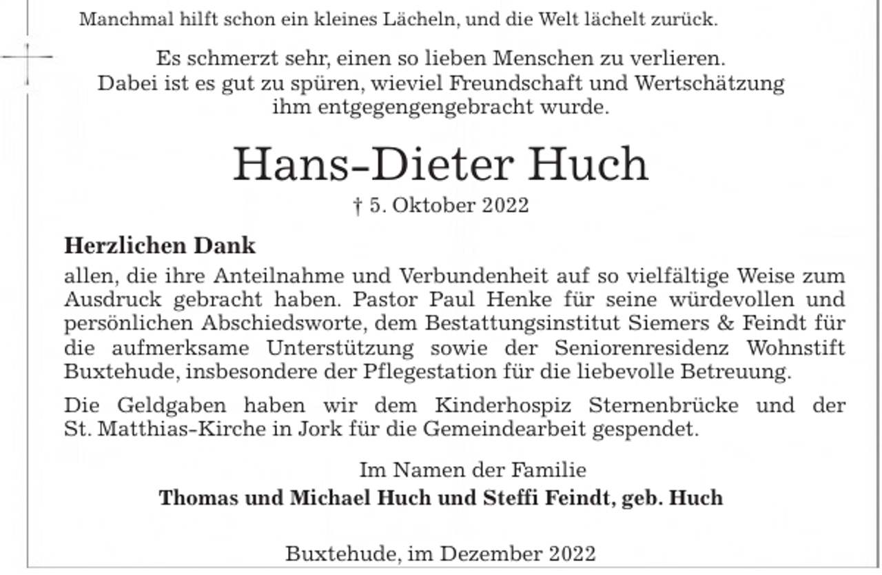 <p>Manchmal hilft schon ein kleines Lächeln, und die Welt lächelt zurück.<br />Es schmerzt sehr, einen so lieben Menschen zu verlieren.<br />Dabei ist es gut zu spüren, wieviel Freundschaft und Wertschätzung<br />ihm entgegengengebracht wurde.<br />Hans-Dieter Huch<br />† 5. Oktober 2022<br />Herzlichen Dank<br />allen, die ihre Anteilnahme und Verbundenheit auf so vielfältige Weise zum<br />Ausdruck gebracht haben. Pastor Paul Henke für seine würdevollen und<br />persönlichen Abschiedsworte, dem Bestattungsinstitut Siemers &amp; Feindt für<br />die aufmerksame Unterstützung sowie der Seniorenresidenz Wohnstift<br />Buxtehude, insbesondere der Pflegestation für die liebevolle Betreuung.<br />Die Geldgaben haben wir dem Kinderhospiz Sternenbrücke und der<br />St. Matthias-Kirche in Jork für die Gemeindearbeit gespendet.<br />Im Namen der Familie<br />Thomas und Michael Huch und Steffi Feindt, geb. Huch<br />Buxtehude, im Dezember 2022</p>
