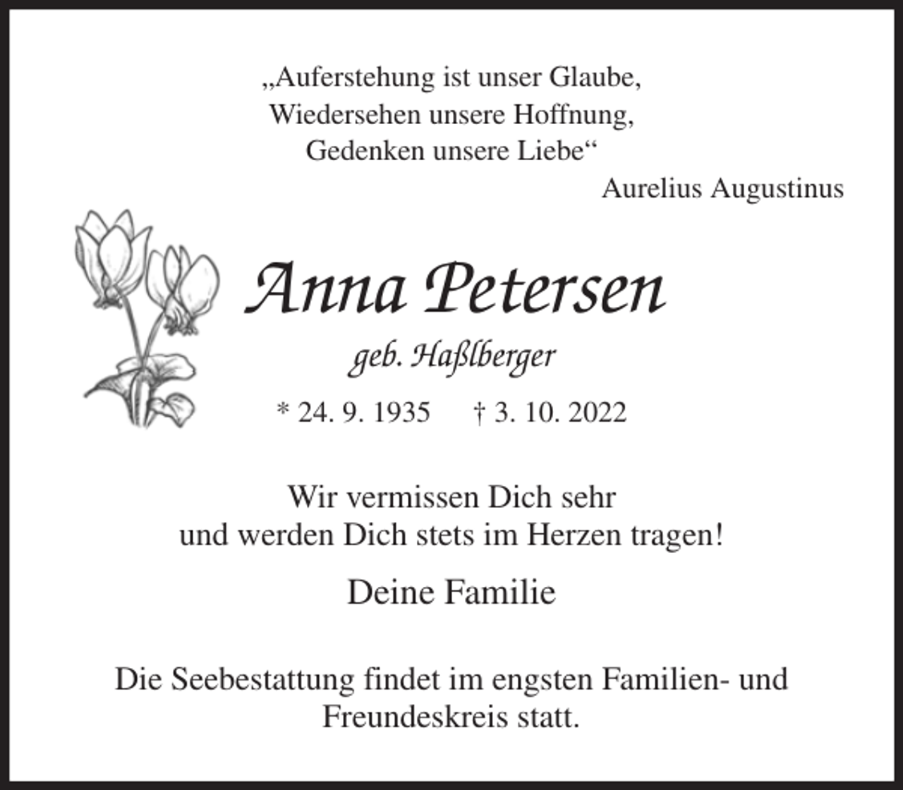 <p>„Auferstehung ist unser Glaube,<br />Wiedersehen unsere Hoffnung,<br />Gedenken unsere Liebe“<br />Aurelius Augustinus<br />Anna Petersen<br />geb. Haßlberger<br />* 24. 9. 1935 † 3. 10. 2022<br />Wir vermissen Dich sehr<br />und werden Dich stets im Herzen tragen!<br />Deine Familie<br />Die Seebestattung findet im engsten Familien- und<br />Freundeskreis statt.</p>