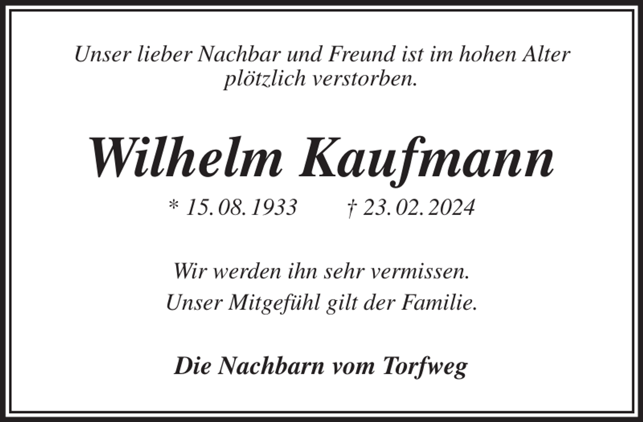 <p>Unser lieber Nachbar und Freund ist im hohen Alter<br />plötzlich verstorben.<br />Wilhelm Kaufmann<br />* 15. 08. 1933 † 23. 02. 2024<br />Wir werden ihn sehr vermissen.<br />Unser Mitgefühl gilt der Familie.<br />Die Nachbarn vom Torfweg</p>