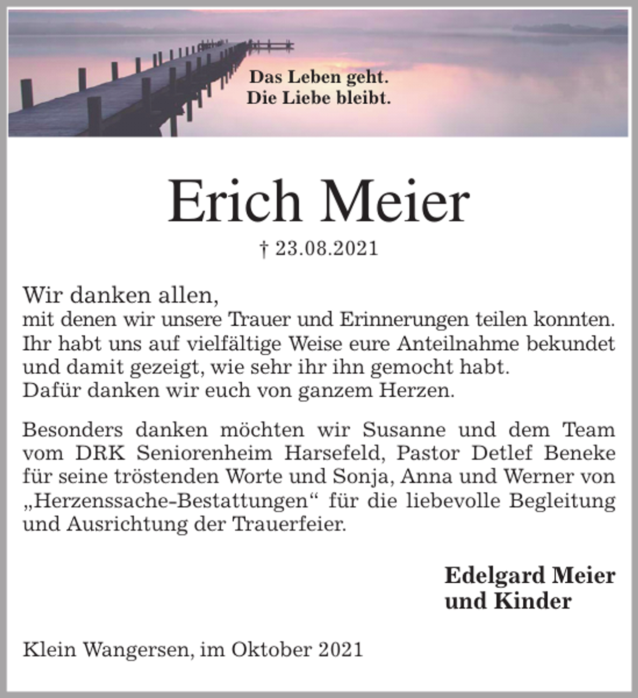 <p>Das Leben geht.<br />Die Liebe bleibt.<br />Erich Meier<br />† 23.08.2021<br />Wir danken allen,<br />mit denen wir unsere Trauer und Erinnerungen teilen konnten.<br />Ihr habt uns auf vielfältige Weise eure Anteilnahme bekundet<br />und damit gezeigt, wie sehr ihr ihn gemocht habt.<br />Dafür danken wir euch von ganzem Herzen.<br />Besonders danken möchten wir Susanne und dem Team<br />vom DRK Seniorenheim Harsefeld, Pastor Detlef Beneke für seine tröstenden Worte und Sonja, Anna und Werner von „Herzenssache-Bestattungen“ für die liebevolle Begleitung und Ausrichtung der Trauerfeier.<br />Edelgard Meier<br />und Kinder<br />Klein Wangersen, im Oktober 2021</p>