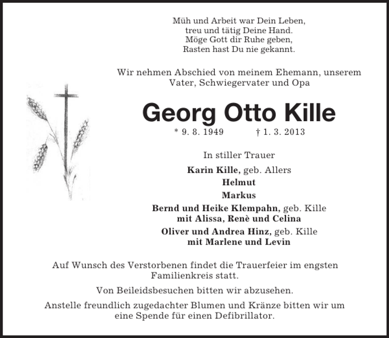 <p>Müh und Arbeit war Dein Leben,<br />treu und tätig Deine Hand.<br />Möge Gott dir Ruhe geben,<br />Rasten hast Du nie gekannt.</p><p>Wir nehmen Abschied von meinem Ehemann, unserem<br />Vater, Schwiegervater und Opa</p><p>Georg Otto Kille<br />* 9. 8. 1949</p><p>† 1. 3. 2013</p><p>In stiller Trauer<br />Karin Kille, geb. Allers<br />Helmut<br />Markus<br />Bernd und Heike Klempahn, geb. Kille<br />mit Alissa, Renè und Celina<br />Oliver und Andrea Hinz, geb. Kille<br />mit Marlene und Levin<br />Auf Wunsch des Verstorbenen findet die Trauerfeier im engsten<br />Familienkreis statt.<br />Von Beileidsbesuchen bitten wir abzusehen.<br />Anstelle freundlich zugedachter Blumen und Kränze bitten wir um<br />eine Spende für einen Defibrillator.</p>