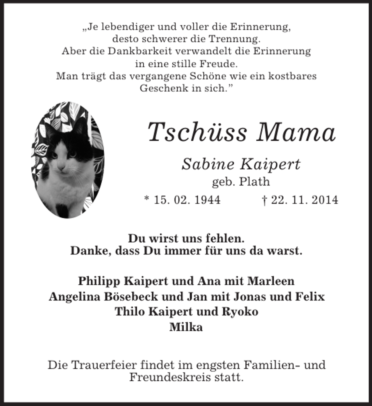 <p>„Je lebendiger und voller die Erinnerung,<br />desto schwerer die Trennung.<br />Aber die Dankbarkeit verwandelt die Erinnerung<br />in eine stille Freude.<br />Man trägt das vergangene Schöne wie ein kostbares<br />Geschenk in sich.”<br />Tschüss Mama<br />Sabine Kaipert<br />geb. Plath<br />* 15. 02. 1944 † 22. 11. 2014<br />Du wirst uns fehlen.<br />Danke, dass Du immer für uns da warst.</p>
<p>Philipp Kaipert und Ana mit Marleen<br />Angelina Bösebeck und Jan mit Jonas und Felix<br />Thilo Kaipert und Ryoko<br />Milka<br />Die Trauerfeier findet im engsten Familien- und<br />Freundeskreis statt.</p>