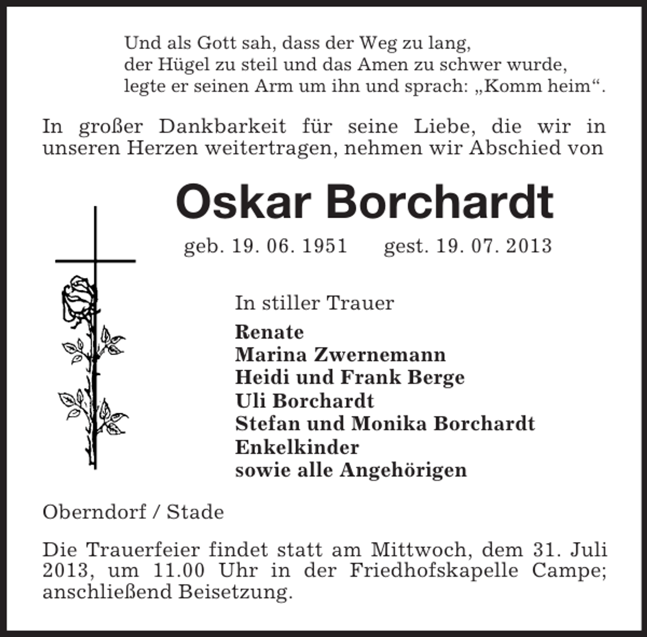 <p>Und als Gott sah, dass der Weg zu lang,<br />der Hügel zu steil und das Amen zu schwer wurde,<br />legte er seinen Arm um ihn und sprach: „Komm heim“.<br />In großer Dankbarkeit für seine Liebe, die wir in<br />unseren Herzen weitertragen, nehmen wir Abschied von<br />Oskar Borchardt<br />geb. 19. 06. 1951 gest. 19. 07. 2013<br />In stiller Trauer<br />Renate<br />Marina Zwernemann<br />Heidi und Frank Berge<br />Uli Borchardt<br />Stefan und Monika Borchardt<br />Enkelkinder<br />sowie alle Angehörigen<br />Oberndorf / Stade<br />Die Trauerfeier findet statt am Mittwoch, dem 31. Juli 2013, um 11.00 Uhr in der Friedhofskapelle Campe;<br />anschließend Beisetzung.</p>
