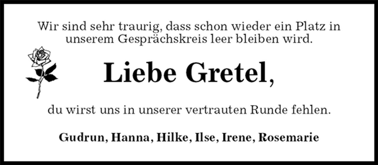 <p>Wir sind sehr traurig, dass schon wieder ein Platz in<br />unserem Gesprächskreis leer bleiben wird.<br />Liebe Gretel,<br />du wirst uns in unserer vertrauten Runde fehlen.<br />Gudrun, Hanna, Hilke, Ilse, Irene, Rosemarie</p>