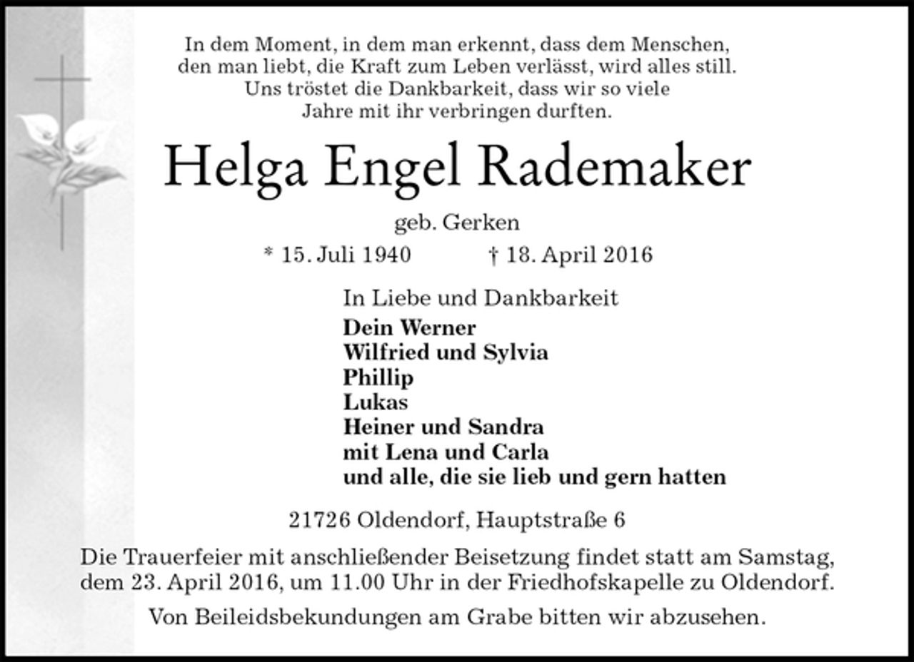 <p>In dem Moment, in dem man erkennt, dass dem Menschen,<br />den man liebt, die Kraft zum Leben verlässt, wird alles still.<br />Uns tröstet die Dankbarkeit, dass wir so viele<br />Jahre mit ihr verbringen durften.<br />Helga Engel Rademaker<br />geb. Gerken<br />* 15. Juli 1940 † 18. April 2016<br />In Liebe und Dankbarkeit<br />Dein Werner<br />Wilfried und Sylvia<br />Phillip<br />Lukas<br />Heiner und Sandra<br />mit Lena und Carla<br />und alle, die sie lieb und gern hatten<br />21726 Oldendorf, Hauptstraße 6<br />Die Trauerfeier mit anschließender Beisetzung findet statt am Samstag,<br />dem 23. April 2016, um 11.00 Uhr in der Friedhofskapelle zu Oldendorf.<br />Von Beileidsbekundungen am Grabe bitten wir abzusehen.</p>