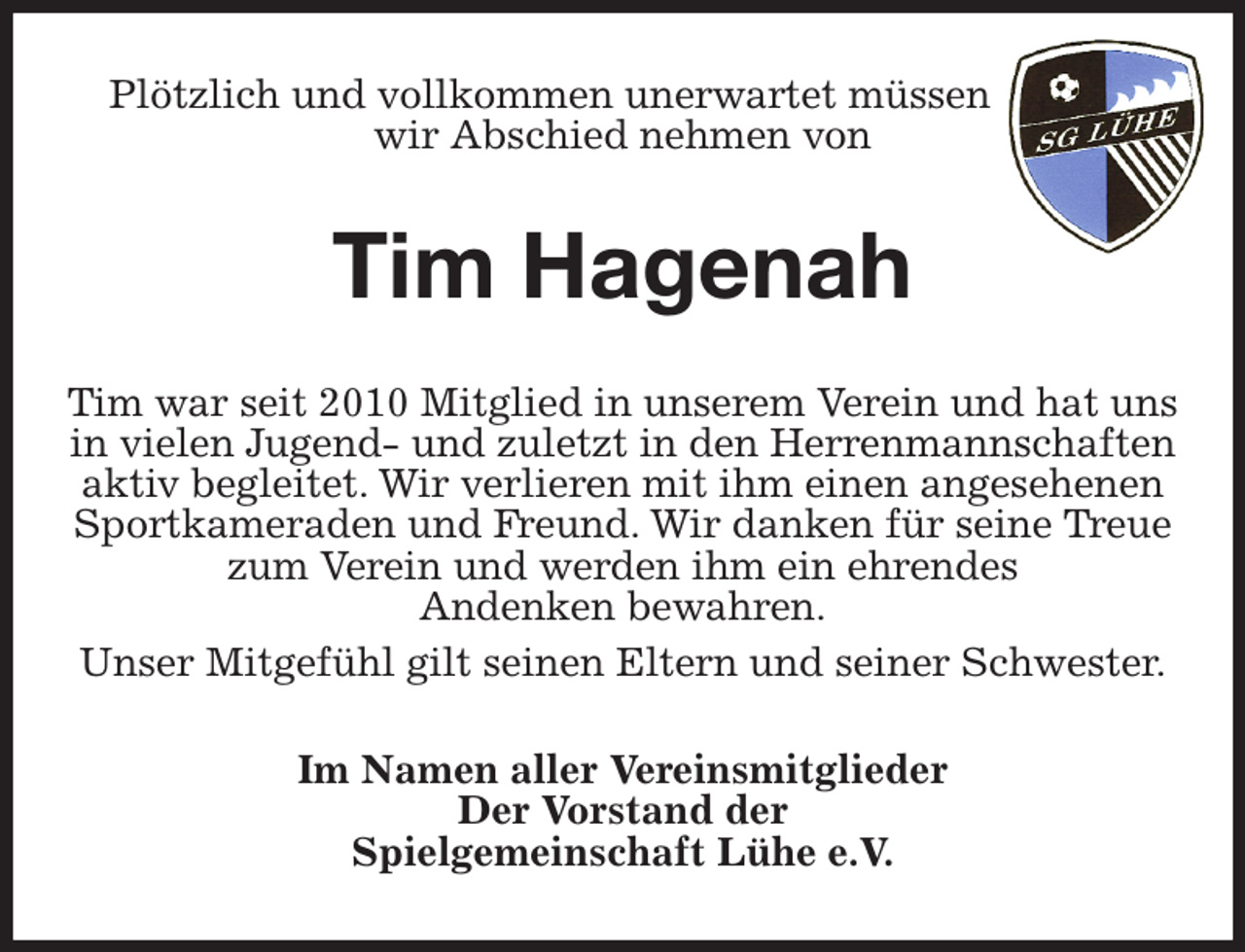 <p>Plötzlich und vollkommen unerwartet müssen<br />wir Abschied nehmen von<br />Tim Hagenah<br />Tim war seit 2010 Mitglied in unserem Verein und hat uns in vielen Jugend- und zuletzt in den Herrenmannschaften aktiv begleitet. Wir verlieren mit ihm einen angesehenen Sportkameraden und Freund. Wir danken für seine Treue zum Verein und werden ihm ein ehrendes<br />Andenken bewahren.<br />Unser Mitgefühl gilt seinen Eltern und seiner Schwester.<br />Im Namen aller Vereinsmitglieder<br />Der Vorstand der<br />Spielgemeinschaft Lühe e.V.</p>