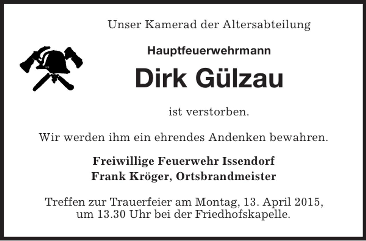 <p>Unser Kamerad der Altersabteilung<br />Hauptfeuerwehrmann<br />Dirk Gülzau<br />ist verstorben.<br />Wir werden ihm ein ehrendes Andenken bewahren.</p><p>Freiwillige Feuerwehr Issendorf<br />Frank Kröger, Ortsbrandmeister<br />Treffen zur Trauerfeier am Montag, 13. April 2015,<br />um 13.30 Uhr bei der Friedhofskapelle.</p>
