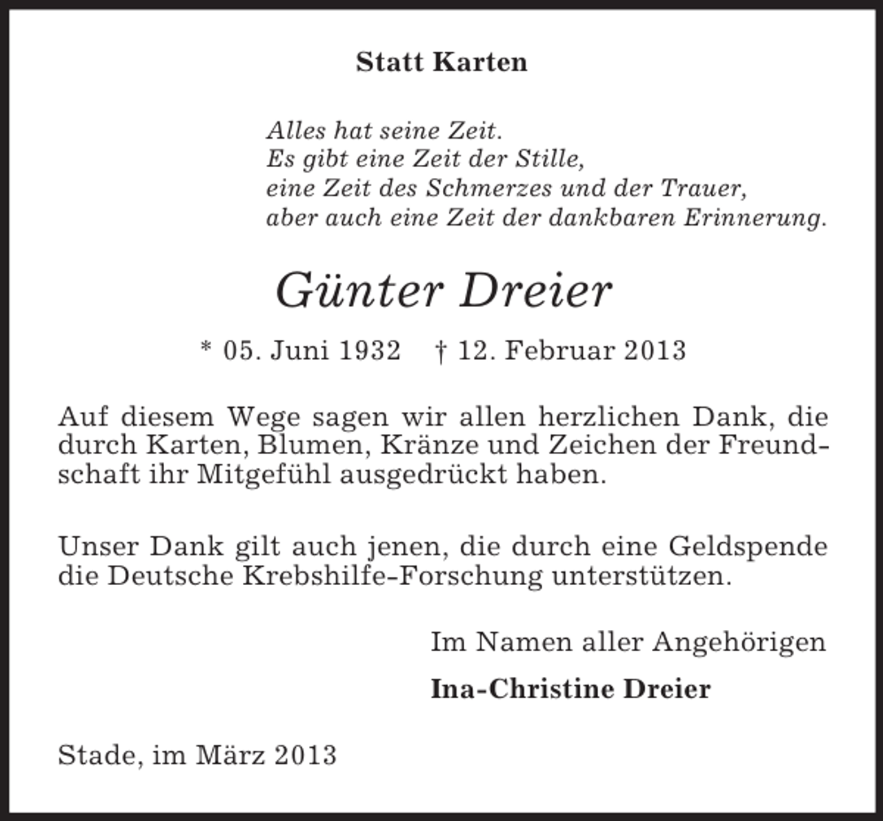 <p>Statt Karten<br />Alles hat seine Zeit.<br />Es gibt eine Zeit der Stille,<br />eine Zeit des Schmerzes und der Trauer,<br />aber auch eine Zeit der dankbaren Erinnerung.</p><p>Günter Dreier<br />* 05. Juni 1932</p><p>† 12. Februar 2013</p><p>Auf diesem Wege sagen wir allen herzlichen Dank, die<br />durch Karten, Blumen, Kränze und Zeichen der Freundschaft ihr Mitgefühl ausgedrückt haben.<br />Unser Dank gilt auch jenen, die durch eine Geldspende<br />die Deutsche Krebshilfe-Forschung unterstützen.<br />Im Namen aller Angehörigen<br />Ina-Christine Dreier<br />Stade, im März 2013</p>