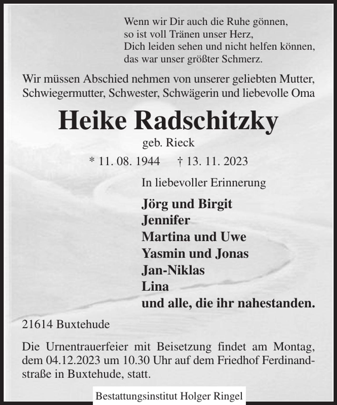 <p>Wenn wir Dir auch die Ruhe gönnen,<br />so ist voll Tränen unser Herz,<br />Dich leiden sehen und nicht helfen können,<br />das war unser größter Schmerz.<br />Wir müssen Abschied nehmen von unserer geliebten Mutter, Schwiegermutter, Schwester, Schwägerin und liebevolle Oma<br />Heike Radschitzky<br />geb. Rieck<br />* 11. 08. 1944 † 13. 11. 2023<br />In liebevoller Erinnerung<br />Jörg und Birgit<br />Jennifer<br />Martina und Uwe<br />Yasmin und Jonas<br />Jan-Niklas<br />Lina<br />und alle, die ihr nahestanden.<br />21614 Buxtehude<br />Die Urnentrauerfeier mit Beisetzung findet am Montag, dem 04.12.2023 um 10.30 Uhr auf dem Friedhof Ferdinand- straße in Buxtehude, statt.</p><p>Bestattungsinstitut Holger Ringel</p>