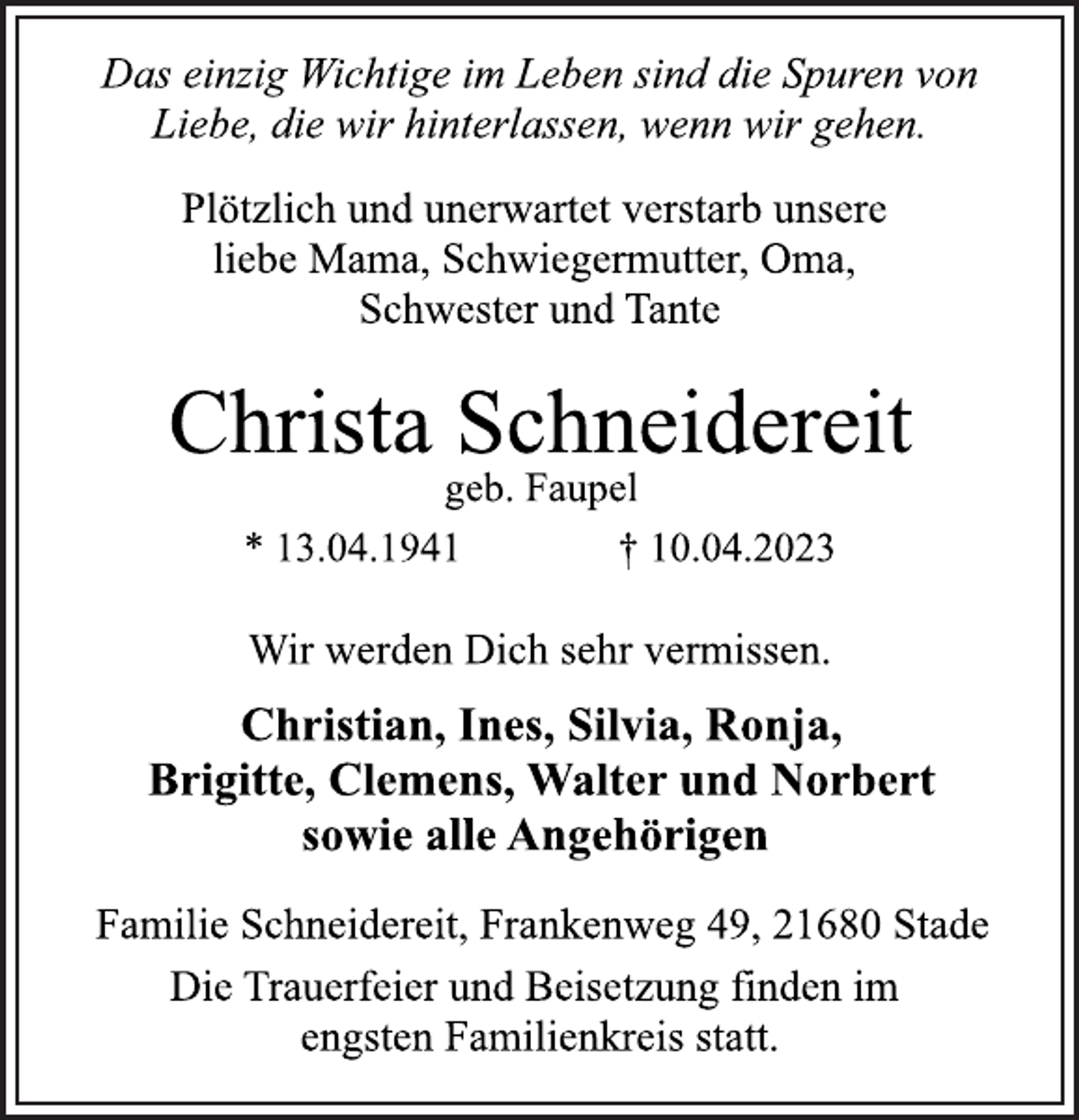 <p>Das einzig Wichtige im Leben sind die Spuren von<br />Liebe, die wir hinterlassen, wenn wir gehen.<br />Plötzlich und unerwartet verstarb unsere<br />liebe Mama, Schwiegermutter, Oma,<br />Schwester und Tante<br />Christa Schneidereit<br />geb. Faupel<br />* 13.04.1941 † 10.04.2023<br />Wir werden Dich sehr vermissen.<br />Christian, Ines, Silvia, Ronja,<br />Brigitte, Clemens, Walter und Norbert<br />sowie alle Angehörigen<br />Familie Schneidereit, Frankenweg 49, 21680 Stade<br />Die Trauerfeier und Beisetzung finden im<br />engsten Familienkreis statt.</p>