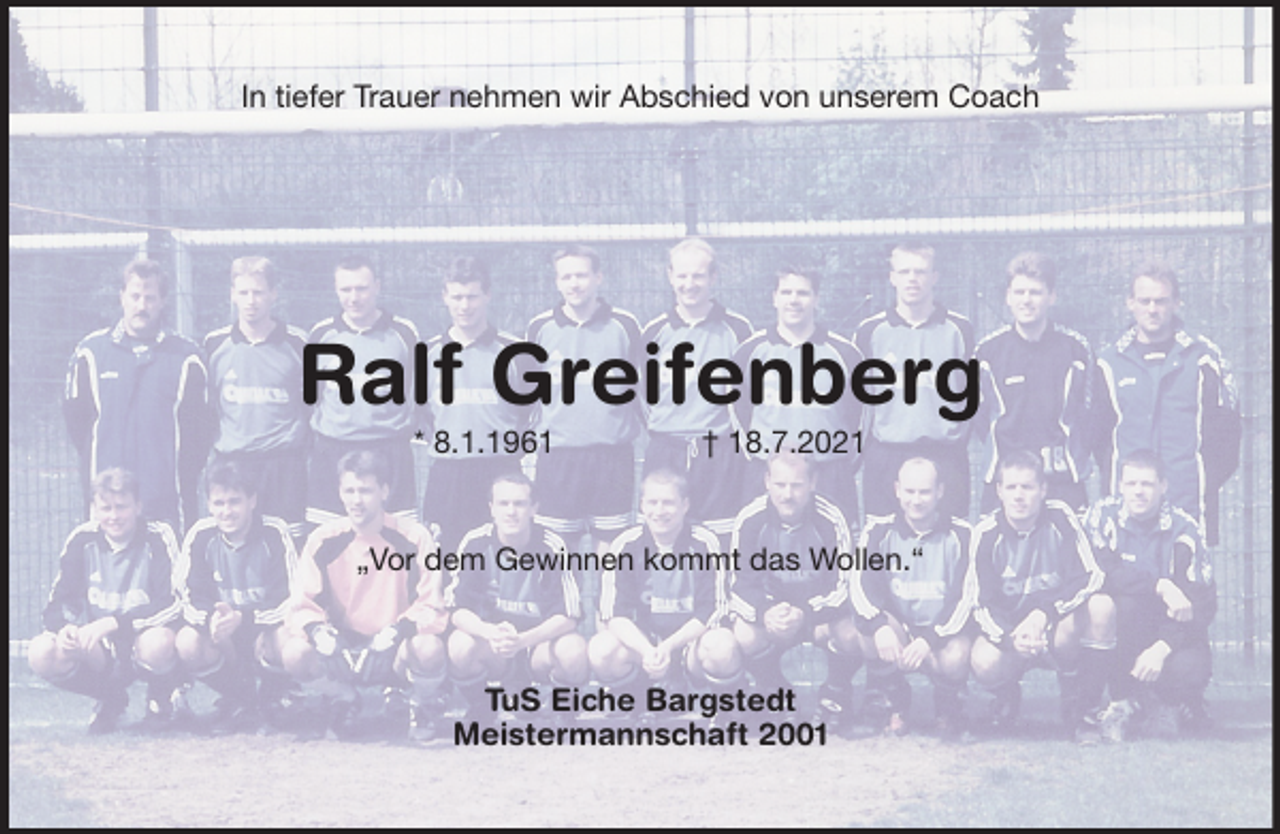 <p>In tiefer Trauer nehmen wir Abschied von unserem Coach<br />Ralf Greifenberg<br />* 8.1.1961 † 18.7.2021<br />„Vor dem Gewinnen kommt das Wollen.“<br />TuS Eiche Bargstedt<br />Meistermannschaft 2001</p>