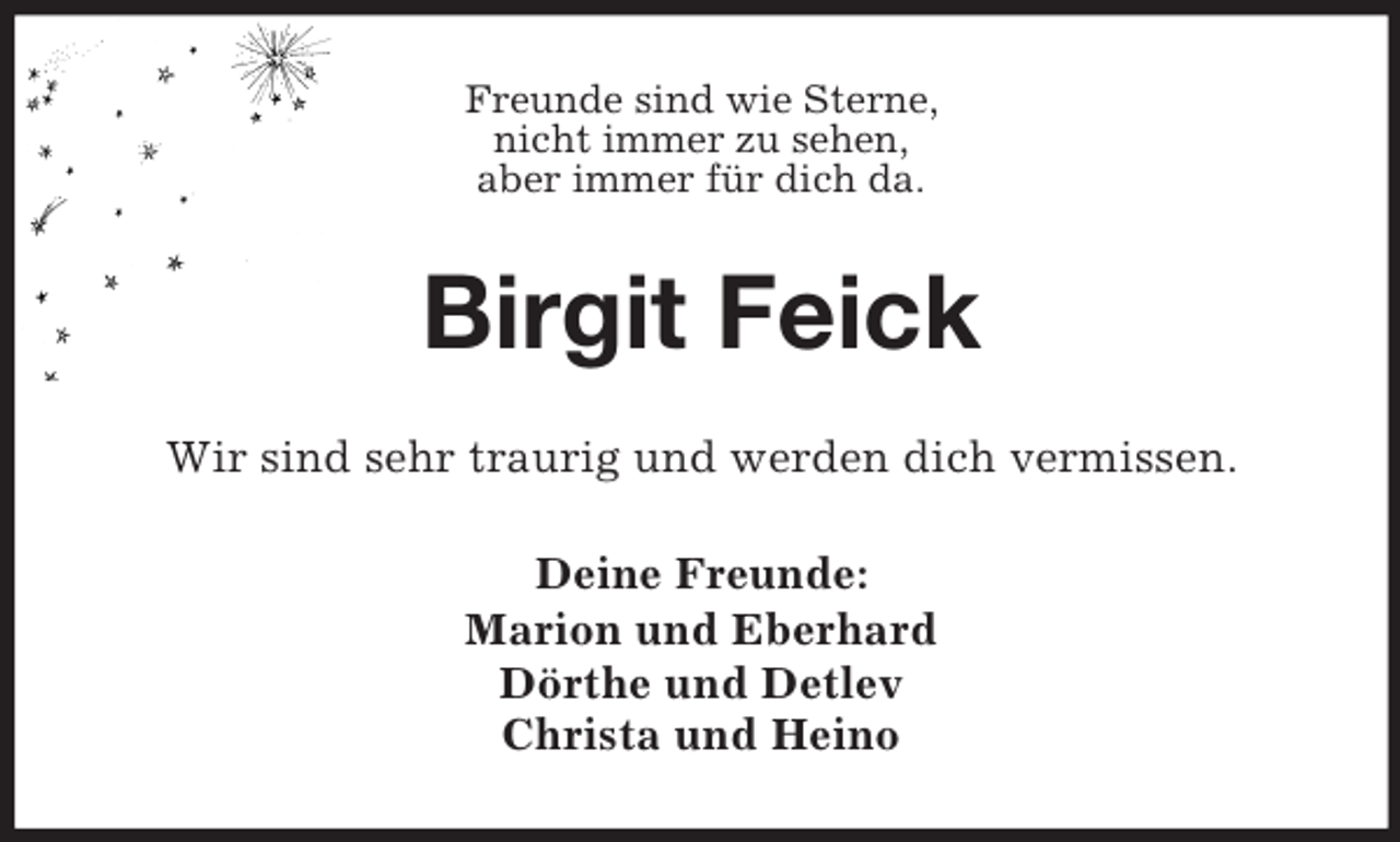 <p>Freunde sind wie Sterne,<br />nicht immer zu sehen,<br />aber immer für dich da.</p><p>Birgit Feick<br />Wir sind sehr traurig und werden dich vermissen.<br />Deine Freunde:<br />Marion und Eberhard<br />Dörthe und Detlev<br />Christa und Heino</p>