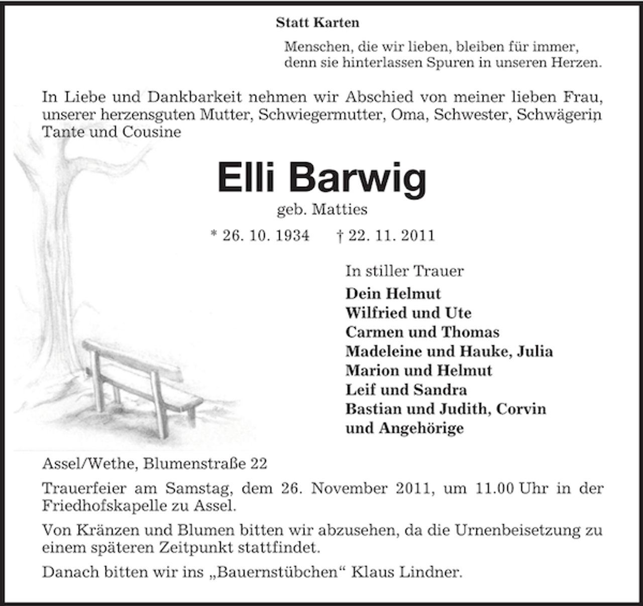 <p>Statt Karten<br />Menschen, die wir lieben, bleiben für immer,<br />denn sie hinterlassen Spuren in unseren Herzen.<br />In Liebe und Dankbarkeit nehmen wir Abschied von meiner lieben Frau, unserer herzensguten Mutter, Schwiegermutter, Oma, Schwester, Schwägerin, Tante und Cousine<br />Elli Barwig<br />geb. Matties<br />* 26. 10. 1934 † 22. 11. 2011<br />In stiller Trauer<br />Dein Helmut<br />Wilfried und Ute<br />Carmen und Thomas<br />Madeleine und Hauke, Julia<br />Marion und Helmut<br />Leif und Sandra<br />Bastian und Judith, Corvin<br />und Angehörige<br />Assel/Wethe, Blumenstraße 22<br />Trauerfeier am Samstag, dem 26. November 2011, um 11.00 Uhr in der Friedhofskapelle zu Assel.<br />Von Kränzen und Blumen bitten wir abzusehen, da die Urnenbeisetzung zu einem späteren Zeitpunkt stattfindet.<br />Danach bitten wir ins „Bauernstübchen“ Klaus Lindner.</p>