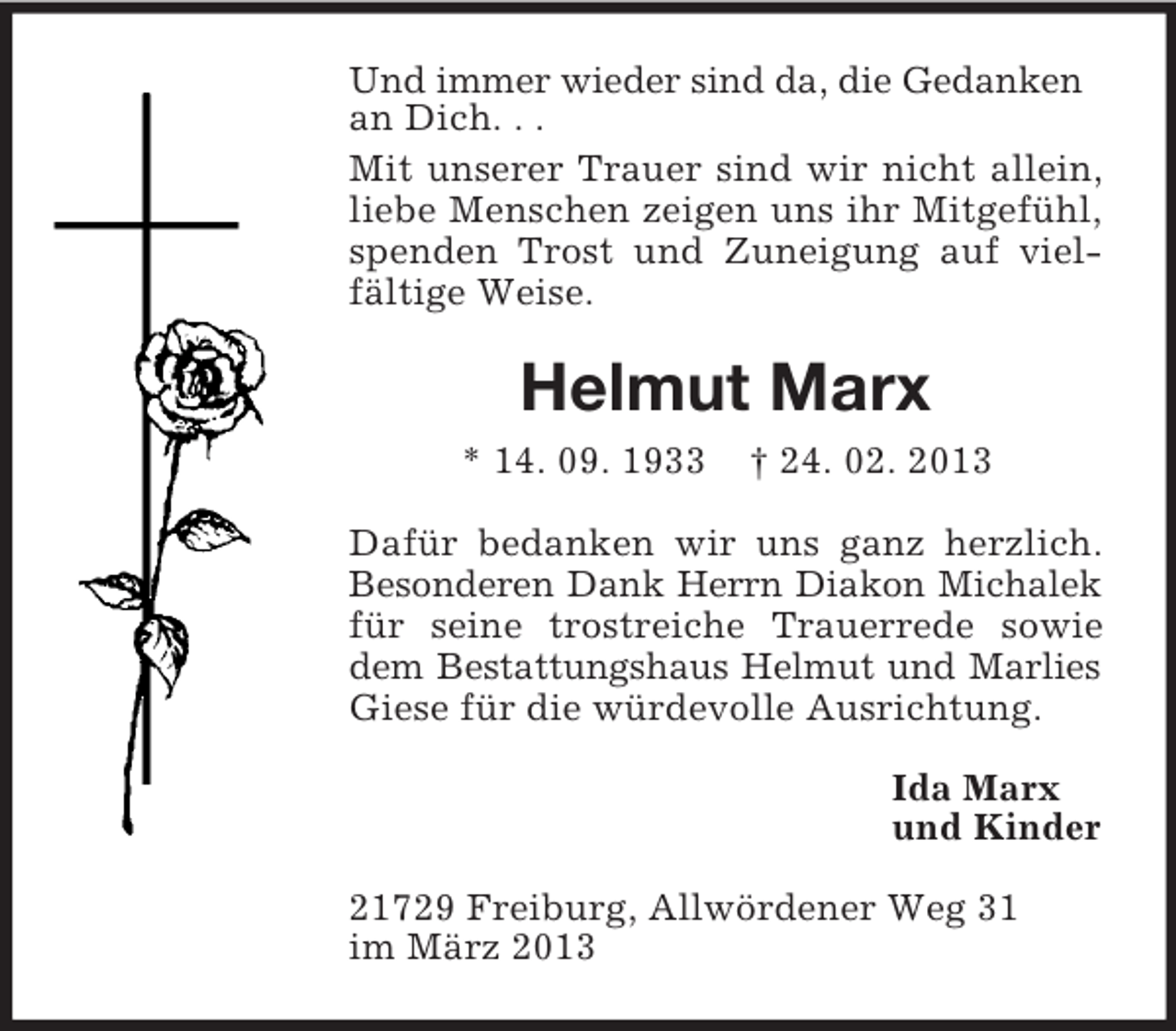 <p>Und immer wieder sind da, die Gedanken<br />an Dich. . .<br />Mit unserer Trauer sind wir nicht allein,<br />liebe Menschen zeigen uns ihr Mitgefühl,<br />spenden Trost und Zuneigung auf vielfältige Weise.</p><p>Helmut Marx<br />* 14. 09. 1933</p><p>† 24. 02. 2013</p><p>Dafür bedanken wir uns ganz herzlich.<br />Besonderen Dank Herrn Diakon Michalek<br />für seine trostreiche Trauerrede sowie<br />dem Bestattungshaus Helmut und Marlies<br />Giese für die würdevolle Ausrichtung.<br />Ida Marx<br />und Kinder<br />21729 Freiburg, Allwördener Weg 31<br />im März 2013</p>