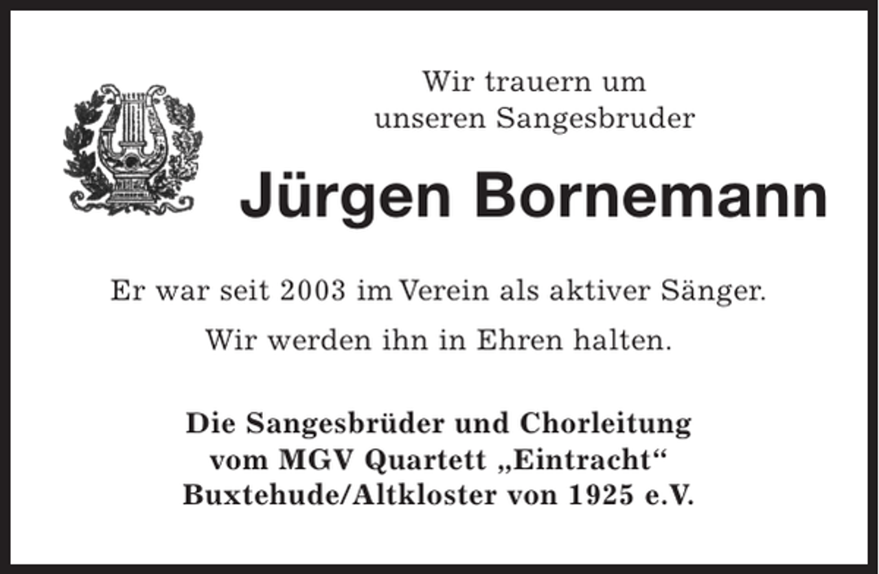 <p>Wir trauern um<br />unseren Sangesbruder<br />Jürgen Bornemann</p><p>Er war seit 2003 im Verein als aktiver Sänger.</p><p>Wir werden ihn in Ehren halten.</p><p>Die Sangesbrüder und Chorleitung<br />vom MGV-Quartett "Eintracht"<br />Buxtehude/Altkloster von 1925 e.V.</p>