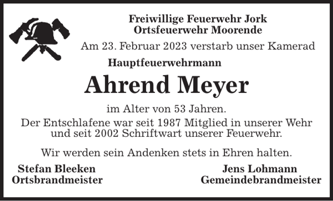 <p>Freiwillige Feuerwehr Jork<br />Ortsfeuerwehr Moorende<br />Am 23. Februar 2023 verstarb unser Kamerad<br />Hauptfeuerwehrmann</p><p>Ahrend Meyer<br />im Alter von 53 Jahren.<br />Der Entschlafene war seit 1987 Mitglied in unserer Wehr<br />und seit 2002 Schriftwart unserer Feuerwehr.<br />Wir werden sein Andenken stets in Ehren halten.<br />Stefan Bleeken Jens Lohmann<br />Ortsbrandmeister Gemeindebrandmeister</p>
