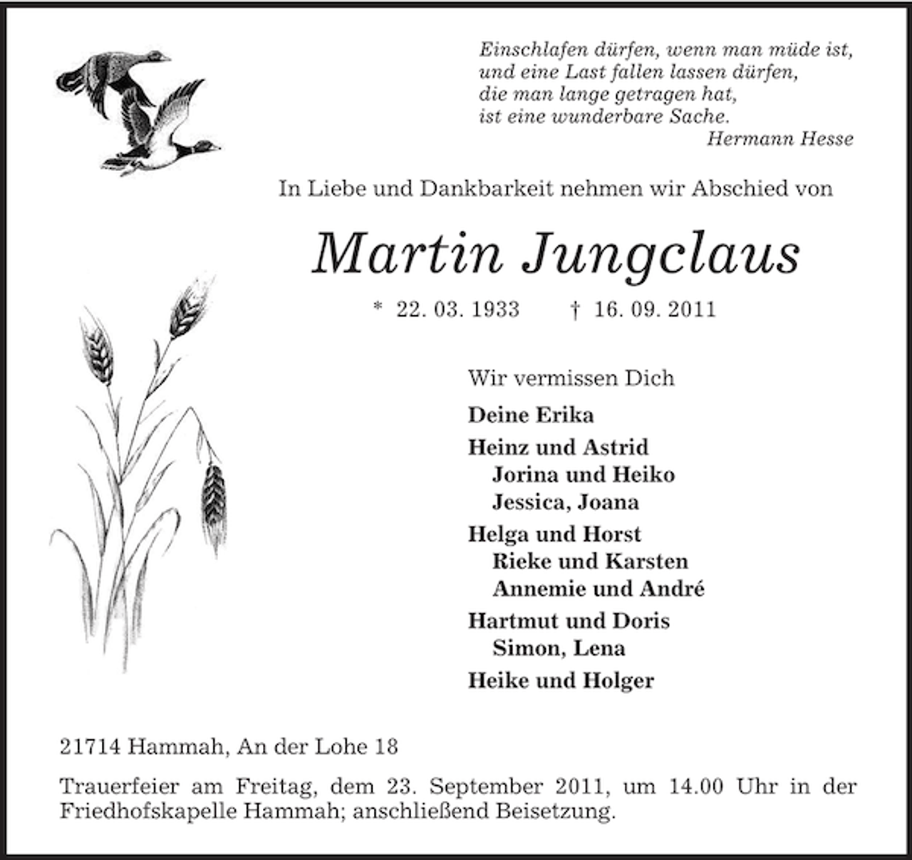 <p>Einschlafen dürfen, wenn man müde ist,<br />und eine Last fallen lassen dürfen,<br />die man lange getragen hat,<br />ist eine wunderbare Sache.<br />Hermann Hesse<br />In Liebe und Dankbarkeit nehmen wir Abschied von<br />Martin Jungclaus<br />* 22. 03. 1933 † 16. 09. 2011<br />Wir vermissen Dich<br />Deine Erika<br />Heinz und Astrid<br />Jorina und Heiko<br />Jessica, Joana<br />Helga und Horst<br />Rieke und Karsten<br />Annemie und André<br />Hartmut und Doris<br />Simon, Lena<br />Heike und Holger<br />21714 Hammah, An der Lohe 18<br />Trauerfeier am Freitag, dem 23. September 2011, um 14.00 Uhr in der Friedhofskapelle Hammah; anschließend Beisetzung.</p>
