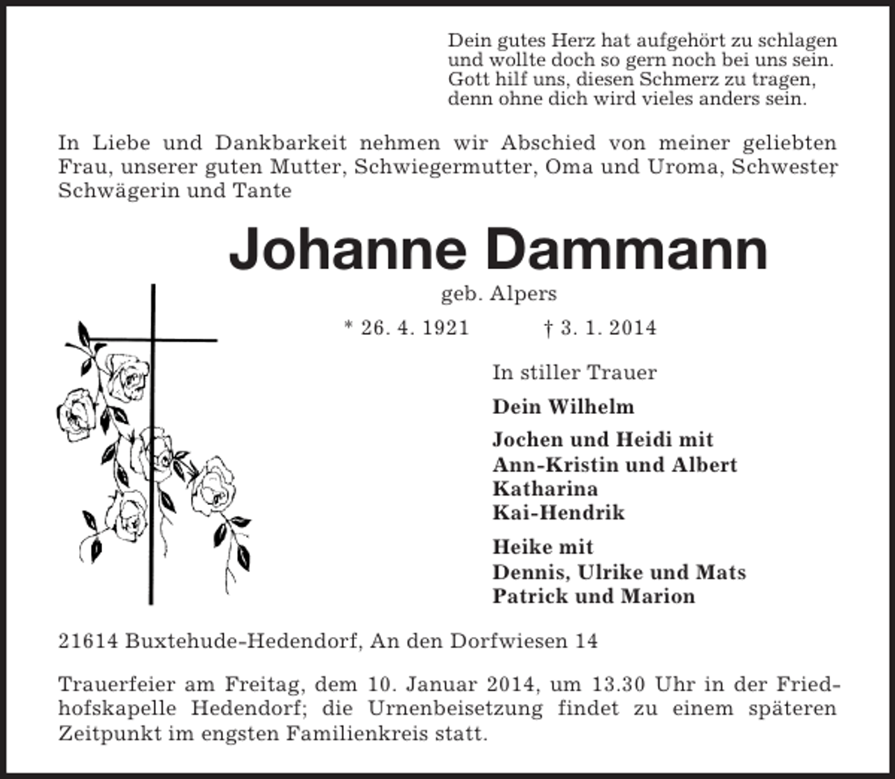 <p>Dein gutes Herz hat aufgehört zu schlagen<br />und wollte doch so gern noch bei uns sein.<br />Gott hilf uns, diesen Schmerz zu tragen,<br />denn ohne dich wird vieles anders sein.<br />In Liebe und Dankbarkeit nehmen wir Abschied von meiner geliebten Frau, unserer guten Mutter, Schwiegermutter, Oma und Uroma, Schwester, Schwägerin und Tante<br />Johanne Dammann<br />geb. Alpers<br />* 26. 4. 1921 † 3. 1. 2014<br />In stiller Trauer<br />Dein Wilhelm<br />Jochen und Heidi mit<br />Ann-Kristin und Albert<br />Katharina<br />Kai-Hendrik<br />Heike mit<br />Dennis, Ulrike und Mats<br />Patrick und Marion<br />21614 Buxtehude-Hedendorf, An den Dorfwiesen 14<br />Trauerfeier am Freitag, dem 10. Januar 2014, um 13.30 Uhr in der Friedhofskapelle Hedendorf; die Urnenbeisetzung findet zu einem späteren<br />Zeitpunkt im engsten Familienkreis statt.</p>