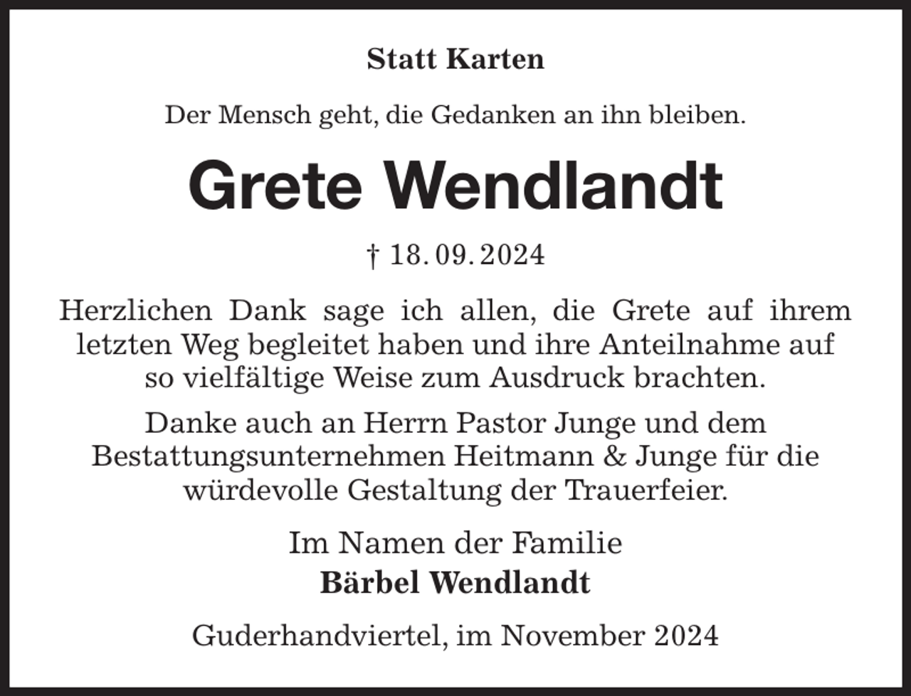<p>Statt Karten<br />Der Mensch geht, die Gedanken an ihn bleiben.<br />Grete Wendlandt<br />† 18. 09. 2024<br />Herzlichen Dank sage ich allen, die Grete auf ihrem<br />letzten Weg begleitet haben und ihre Anteilnahme auf so vielfältige Weise zum Ausdruck brachten.<br />Danke auch an Herrn Pastor Junge und dem<br />Bestattungsunternehmen Heitmann &amp; Junge für die würdevolle Gestaltung der Trauerfeier.<br />Im Namen der Familie<br />Bärbel Wendlandt<br />Guderhandviertel, im November 2024</p>
