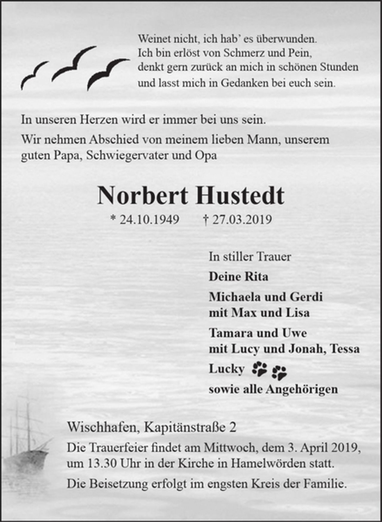 <p>Weinet nicht, ich hab’ es überwunden.<br />Ich bin erlöst von Schmerz und Pein,<br />denkt gern zurück an mich in schönen Stunden<br />und lasst mich in Gedanken bei euch sein.<br />In unseren Herzen wird er immer bei uns sein.<br />Wir nehmen Abschied von meinem lieben Mann, unserem guten Papa,<br />Schwiegervater und Opa<br />Norbert Hustedt<br />* 24.10.1949 † 27.03.2019<br />In stiller Trauer<br />Deine Rita<br />Michaela und Gerdi<br />mit Max und Lisa<br />Tamara und Uwe<br />mit Lucy und Jonah, Tessa<br />sowie alle Angehörigen<br />Wischhafen, Kapitänstraße 2<br />Die Trauerfeier findet am Mittwoch, dem 3. April 2019, um 13.30 Uhr in der Kirche in<br />Hamelwörden statt.<br />Die Beisetzung erfolgt im engsten Kreis der Familie.</p>