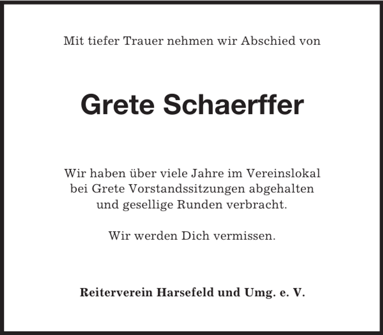 <p>Mit tiefer Trauer nehmen wir Abschied von<br />Grete Schaerffer<br />Wir haben über viele Jahre im Vereinslokal<br />bei Grete Vorstandssitzungen abgehalten<br />und gesellige Runden verbracht.</p><p>Wir werden Dich vermissen.<br />Reiterverein Harsefeld und Umg. e. V.</p>