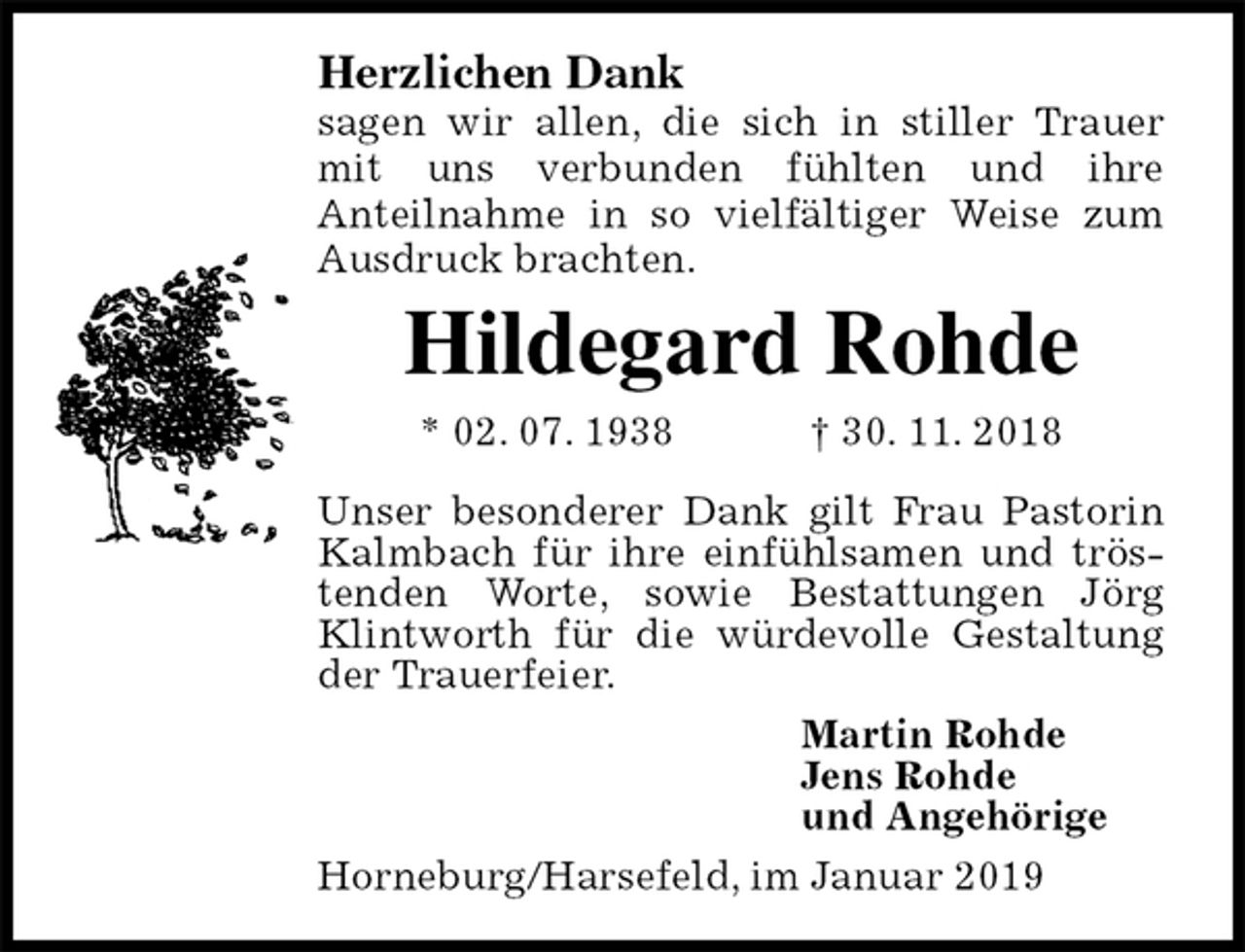 <p>Herzlichen Dank<br />sagen wir allen, die sich in stiller Trauer mit uns verbunden fühlten und ihre<br />Anteilnahme in so vielfältiger Weise zum<br />Ausdruck brachten.<br />Hildegard Rohde<br />* 02. 07. 1938 † 30. 11. 2018<br />Unser besonderer Dank gilt Frau Pastorin Kalmbach für ihre einfühlsamen und trös-<br />tenden Worte, sowie Bestattungen Jörg Klintworth für die würdevolle Gestaltung der Trauerfeier.<br />Martin Rohde<br />Jens Rohde<br />und Angehörige<br />Horneburg/Harsefeld, im Januar 2019</p>
