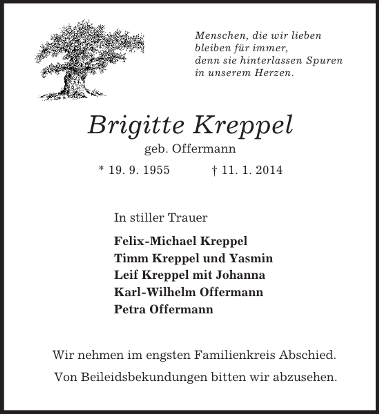 <p>Menschen, die wir lieben<br />bleiben für immer,<br />denn sie hinterlassen Spuren<br />in unserem Herzen.<br />Brigitte Kreppel<br />geb. Offermann<br />* 19. 9. 1955 † 11. 1. 2014<br />In stiller Trauer<br />Felix-Michael Kreppel<br />Timm Kreppel und Yasmin<br />Leif Kreppel mit Johanna<br />Karl-Wilhelm Offermann<br />Petra Offermann<br />Wir nehmen im engsten Familienkreis Abschied.<br />Von Beileidsbekundungen bitten wir abzusehen.</p>