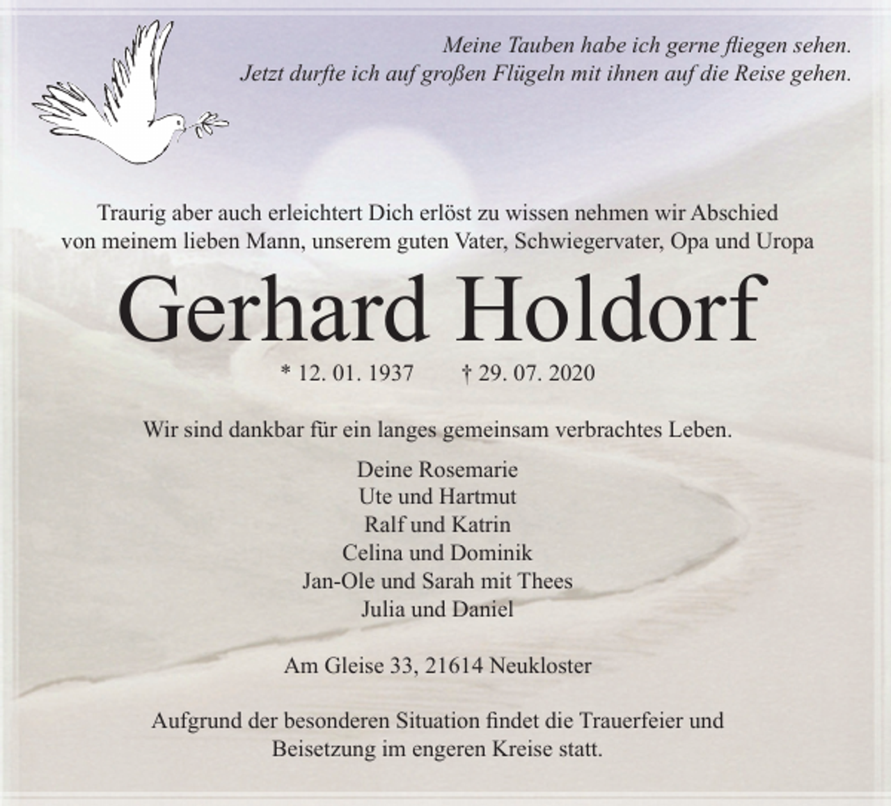 <p>Meine Tauben habe ich gerne fliegen sehen.<br />Jetzt durfte ich auf großen Flügeln mit ihnen auf die Reise gehen.<br />Traurig aber auch erleichtert Dich erlöst zu wissen nehmen wir Abschied von meinem lieben Mann, unserem guten Vater, Schwiegervater, Opa und Uropa<br />Gerhard Holdorf<br />* 12. 01. 1937 † 29. 07. 2020<br />Wir sind dankbar für ein langes<br />gemeinsam verbrachtes Leben.<br />Deine Rosemarie<br />Ute und Hartmut<br />Ralf und Katrin<br />Celina und Dominik<br />Jan-Ole und Sarah mit Thees<br />Julia und Daniel<br />Am Gleise 33, 21641 Neukloster<br />Aufgrund der besonderen Situation findet die Trauerfeier und Beisetzung im engeren Kreise statt.</p>