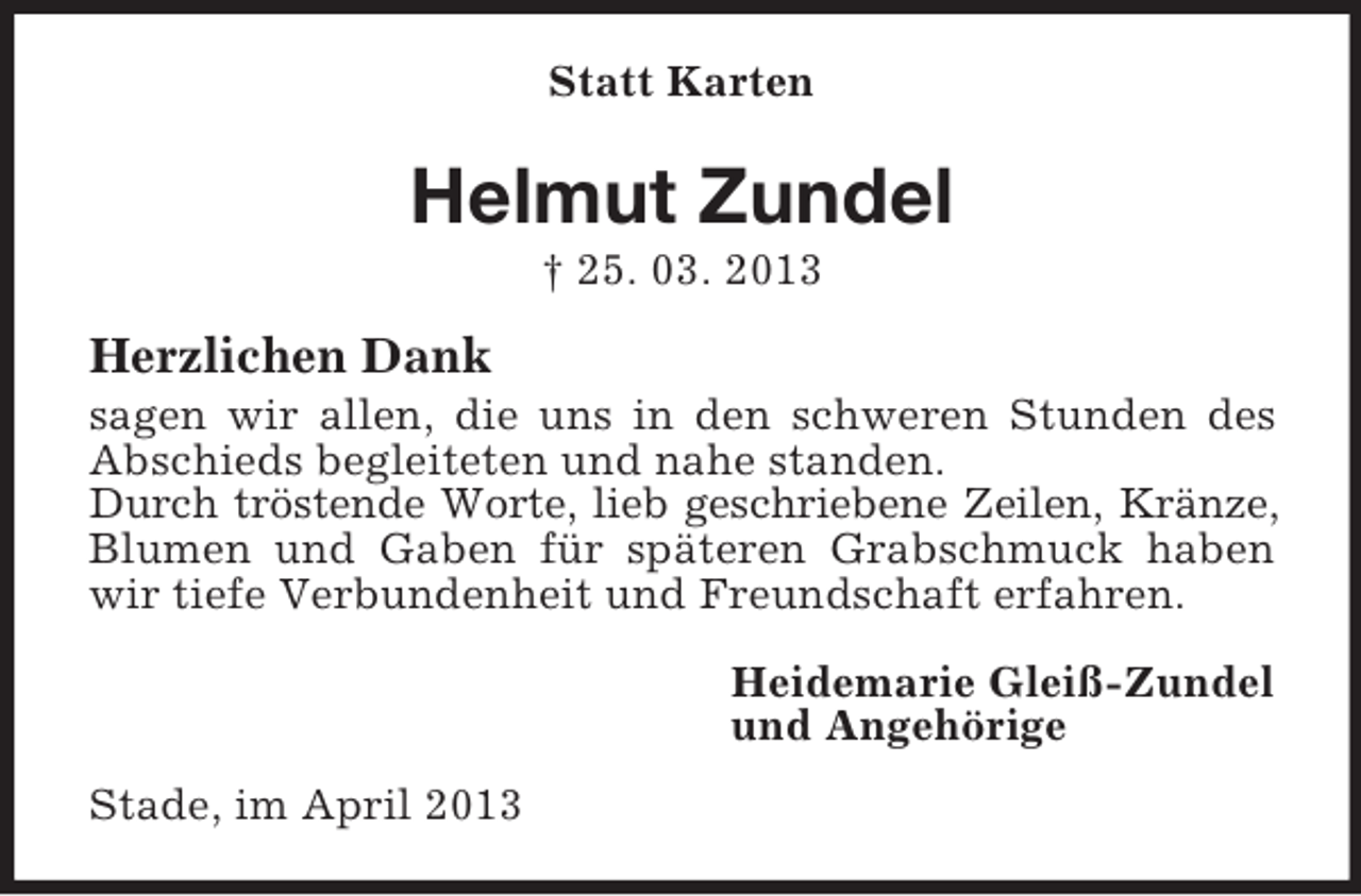 <p>Statt Karten</p><p>Helmut Zundel<br />† 25. 03. 2013</p><p>Herzlichen Dank<br />sagen wir allen, die uns in den schweren Stunden des<br />Abschieds begleiteten und nahe standen.<br />Durch tröstende Worte, lieb geschriebene Zeilen, Kränze,<br />Blumen und Gaben für späteren Grabschmuck haben<br />wir tiefe Verbundenheit und Freundschaft erfahren.<br />Heidemarie Gleiß-Zundel<br />und Angehörige<br />Stade, im April 2013</p>