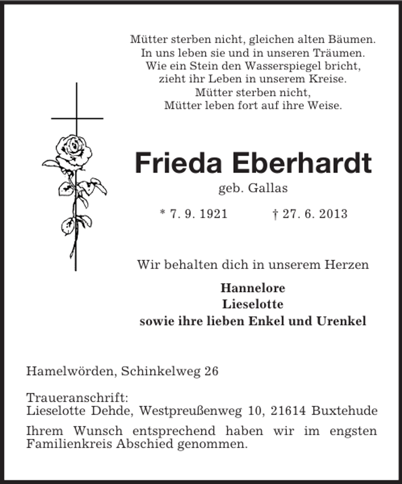 <p>Mütter sterben nicht, gleichen alten Bäumen.<br />In uns leben sie und in unseren Träumen.<br />Wie ein Stein den Wasserspiegel bricht,<br />zieht ihr Leben in unserem Kreise.<br />Mütter sterben nicht,<br />Mütter leben fort auf ihre Weise.</p><p>Frieda Eberhardt<br />geb. Gallas<br />* 7. 9. 1921</p><p>† 27. 6. 2013</p><p>Wir behalten dich in unserem Herzen<br />Hannelore<br />Lieselotte<br />sowie ihre lieben Enkel und Urenkel</p><p>Hamelwörden, Schinkelweg 26<br />Traueranschrift:<br />Lieselotte Dehde, Westpreußenweg 10, 21614 Buxtehude<br />Ihrem Wunsch entsprechend haben wir im engsten<br />Familienkreis Abschied genommen.</p>