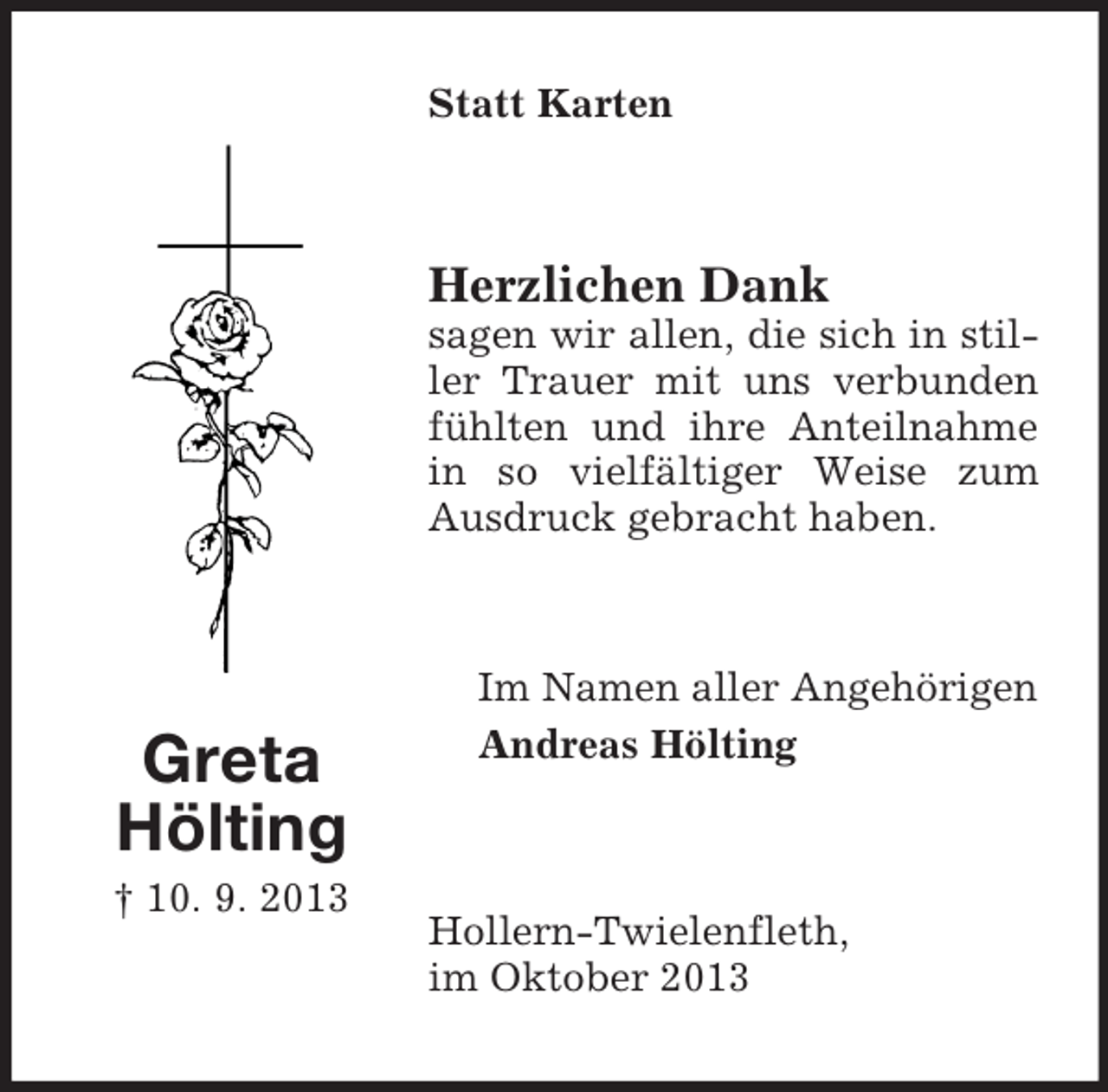 <p>Statt Karten</p><p>Herzlichen Dank<br />sagen wir allen, die sich in stiller Trauer mit uns verbunden<br />fühlten und ihre Anteilnahme<br />in so vielfältiger Weise zum<br />Ausdruck gebracht haben.</p><p>Greta<br />Hölting<br />† 10. 9. 2013</p><p>Im Namen aller Angehörigen<br />Andreas Hölting</p><p>Hollern-Twielenfleth,<br />im Oktober 2013</p>
