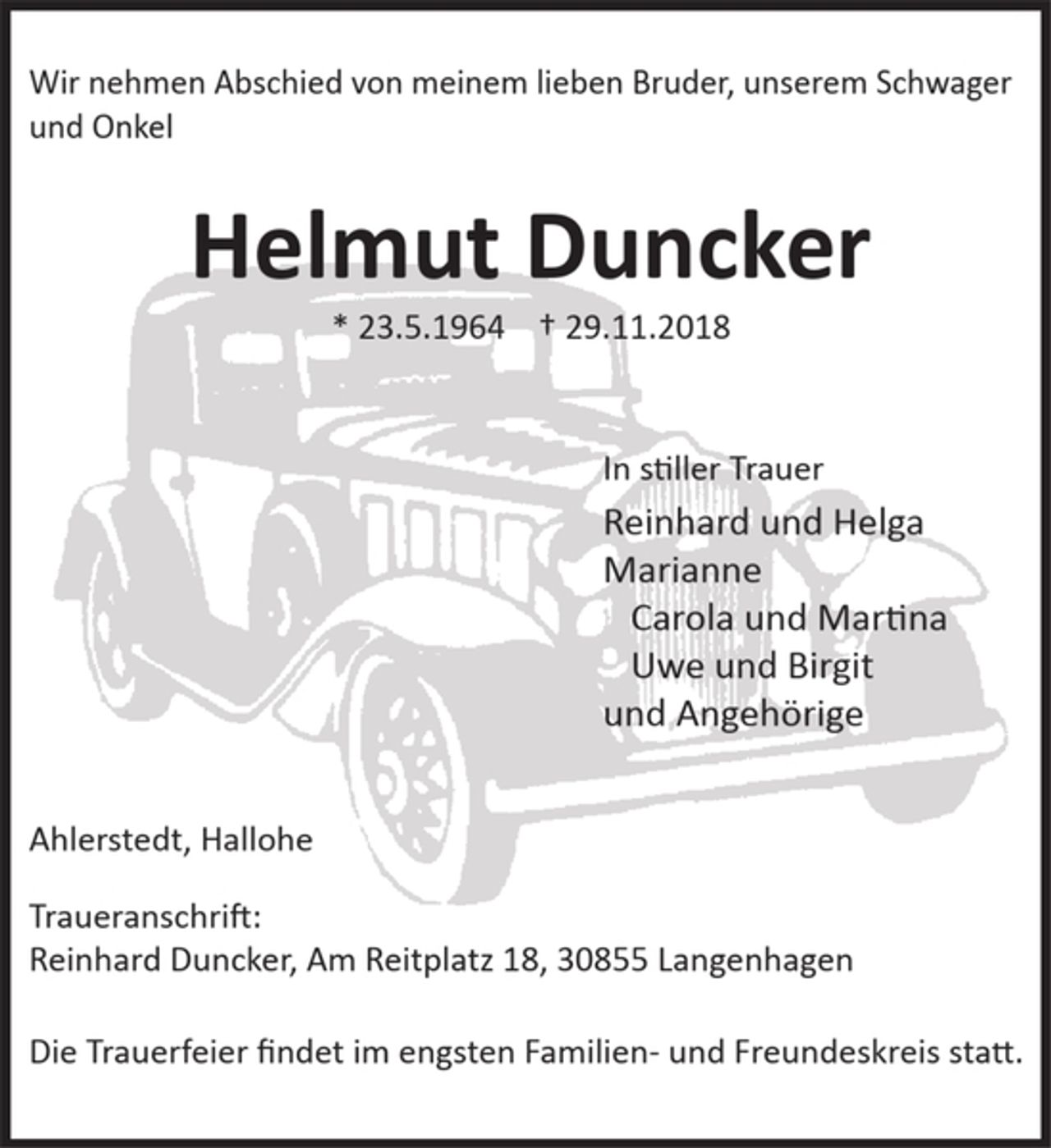 <p>Wir nehmen Abschied von meinem lieben Bruder, unserem Schwager und Onkel<br />Helmut Duncker<br />*23.5.1964 +29.11.2018<br />In stiller Trauer<br />Reinhard und Helga<br />Marianne<br />Carolla und Martina<br />Uwe und Birgit<br />und Angehörige<br />Ahlerstedt, Hallohe<br />Traueranschrift:<br />Reinhard Duncker, Am Reitplatz 18, 30855 Langenhagen<br />Die Trauerfeier findet im engsten Familien- und Freundeskreis statt.</p>