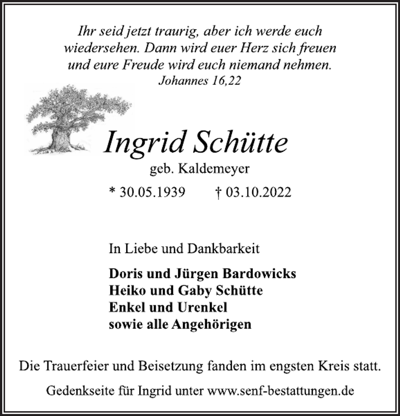 <p>Ihr seid jetzt traurig, aber ich werde euch<br />wiedersehen. Dann wird euer Herz sich freuen<br />und eure Freude wird euch niemand nehmen.<br />Johannes 16,22<br />Ingrid Schütte<br />geb. Kaldemeyer<br />* 30.05.1939 † 03.10.2022<br />In Liebe und Dankbarkeit<br />Doris und Jürgen Bardowicks<br />Heiko und Gaby Schütte<br />Enkel und Urenkel<br />sowie alle Angehörigen<br />Die Trauerfeier und Beisetzung fanden im engsten Kreis statt.<br />Gedenkseite für Ingrid unter www.senf-bestattungen.de</p>