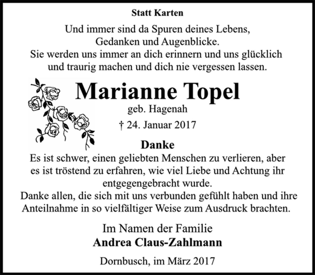 <p>Statt Karten<br />Und immer sind da Spuren deines Lebens,<br />Gedanken und Augenblicke.<br />Sie werden uns immer an dich erinnern und uns glücklich<br />und traurig machen und dich nie vergessen lassen.<br />Marianne Topel<br />geb. Hagenah<br />† 24. Januar 2017<br />Danke<br />Es ist schwer, einen geliebten Menschen zu verlieren, aber<br />es ist tröstend zu erfahren, wie viel Liebe und Achtung ihr<br />entgegengebracht wurde.<br />Danke allen, die sich mit uns verbunden gefühlt haben und ihre<br />Anteilnahme in so vielfältiger Weise zum Ausdruck brachten.<br />Im Namen der Familie<br />Andrea Claus-Zahlmann<br />Dornbusch, im März 2017</p>