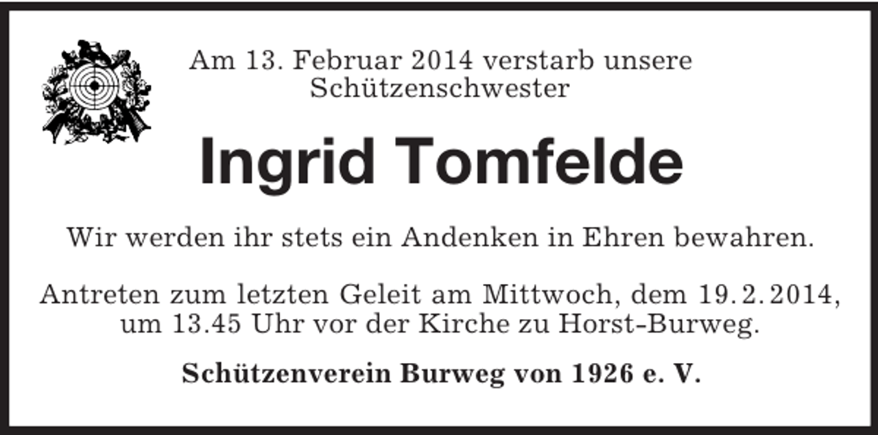<p>Am 13. Februar 2014 verstarb unsere<br />Schützenschwester<br />Ingrid Tomfelde<br />Wir werden ihr stets ein Andenken in Ehren bewahren.<br />Antreten zum letzten Geleit am Mittwoch, dem 19. 2. 2014,<br />um 13.45 Uhr vor der Kirche zu Horst-Burweg.<br />Schützenverein Burweg von 1926 e. V.</p>