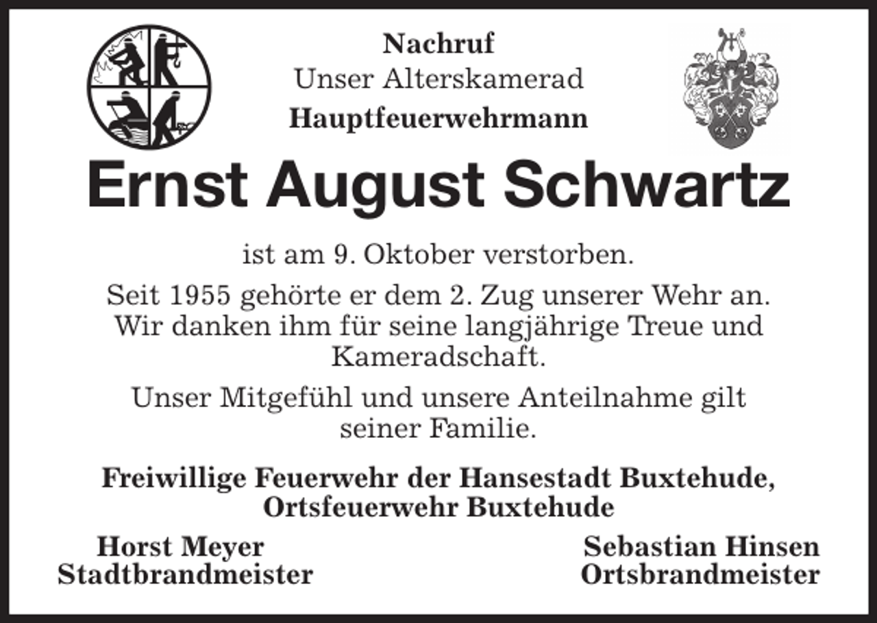 <p>Nachruf<br />Unser Alterskamerad<br />Hauptfeuerwehrmann<br />Ernst August Schwartz<br />ist am 9. Oktober verstorben.<br />Seit 1955 gehörte er dem 2. Zug unserer Wehr an.<br />Wir danken ihm für seine langjährige Treue und<br />Kameradschaft.<br />Unser Mitgefühl und unsere Anteilnahme gilt<br />seiner Familie.<br />Freiwillige Feuerwehr der Hansestadt Buxtehude,<br />Ortsfeuerwehr Buxtehude<br />Horst Meyer Sebastian Hinsen<br />Stadtbrandmeister Ortsbrandmeister</p>