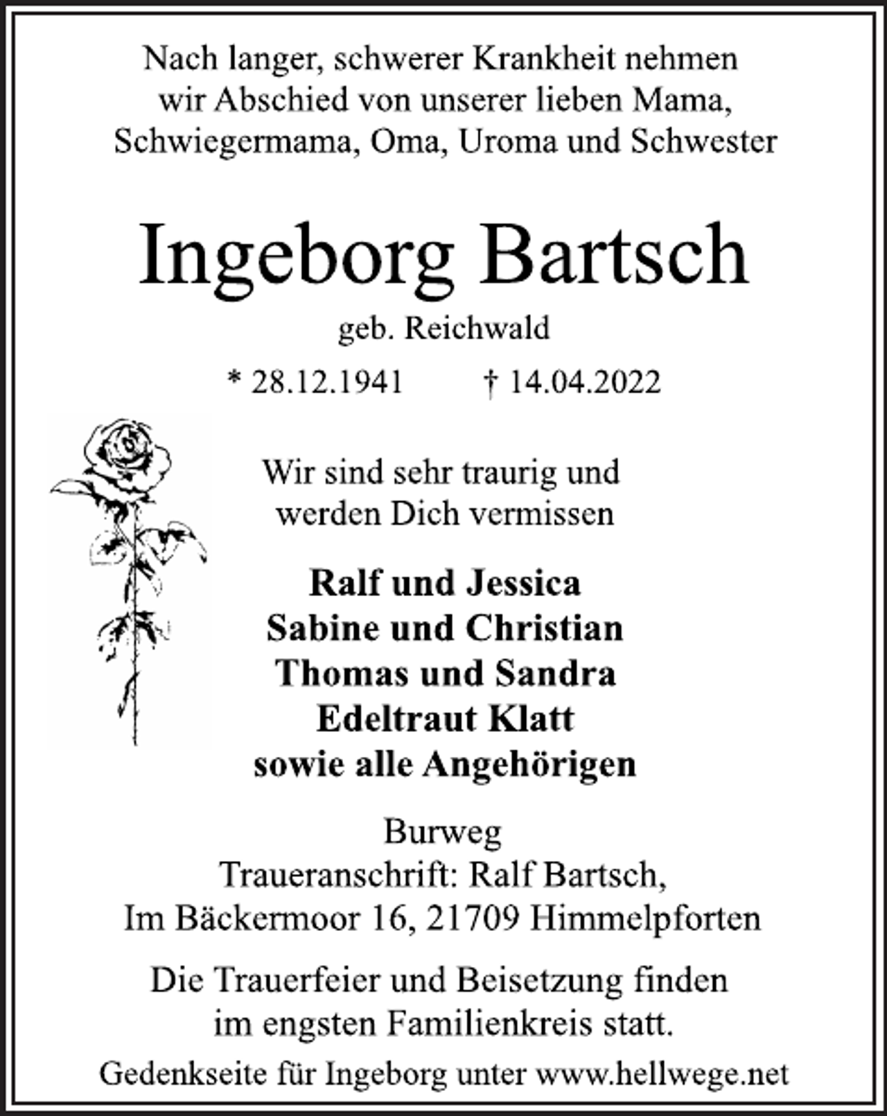 <p>Nach langer, schwerer Krankheit nehmen<br />wir Abschied von unserer lieben Mama,<br />Schwiegermama, Oma, Uroma und Schwester<br />Ingeborg Bartsch<br />geb. Reichwald<br />* 28.12.1941 † 14.04.2022<br />Burweg<br />Traueranschrift: Ralf Bartsch,<br />Im Bäckermoor 16, 21709 Himmelpforten<br />Ralf und Jessica<br />Sabine und Christian<br />Thomas und Sandra<br />Edeltraut Klatt<br />sowie alle Angehörigen<br />Wir sind sehr traurig und<br />werden Dich vermissen<br />Die Trauerfeier und Beisetzung finden<br />im engsten Familienkreis statt.<br />Gedenkseite für Ingeborg unter www.hellwege.net</p>