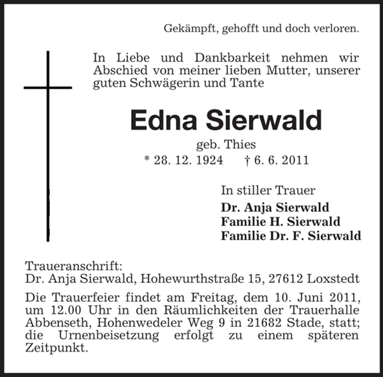 <p>Gekämpft, gehofft und doch verloren.</p><p>In Liebe und Dankbarkeit nehmen wir Abschied von meiner lieben Mutter, unserer guten Schwägerin und Tante</p><p>Edna Sierwald<br />geb. Thies * 28. 12. 1924 † 6. 6. 2011 In stiller Trauer Dr. Anja Sierwald Familie H. Sierwald Familie Dr. F. Sierwald Traueranschrift: Dr. Anja Sierwald, Hohewurthstraße 15, 27612 Loxstedt Die Trauerfeier findet am Freitag, dem 10. Juni 2011, um 12.00 Uhr in den Räumlichkeiten der Trauerhalle Abbenseth, Hohenwedeler Weg 9 in 21682 Stade, statt; die Urnenbeisetzung erfolgt zu einem späteren Zeitpunkt.</p>