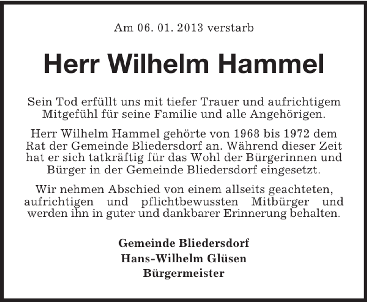 <p>Am 06. 01. 2013 verstarb<br />Herr Wilhelm Hammel<br />Sein Tod erfüllt uns mit tiefer Trauer und aufrichtigem Mitgefühl für seine Familie und alle Angehörigen.<br />Herr Wilhelm Hammel gehörte von 1968 bis 1972 dem Rat der Gemeinde Bliedersdorf an. Während dieser Zeit hat er sich tatkräftig für das Wohl der Bürgerinnen und Bürger in der Gemeinde Bliedersdorf eingesetzt.<br />Wir nehmen Abschied von einem allseits geachteten, aufrichtigen und pflichtbewussten Mitbürger und<br />werden ihn in guter und dankbarer Erinnerung behalten.<br />Gemeinde Bliedersdorf<br />Hans-Wilhelm Glüsen<br />Bürgermeister</p>