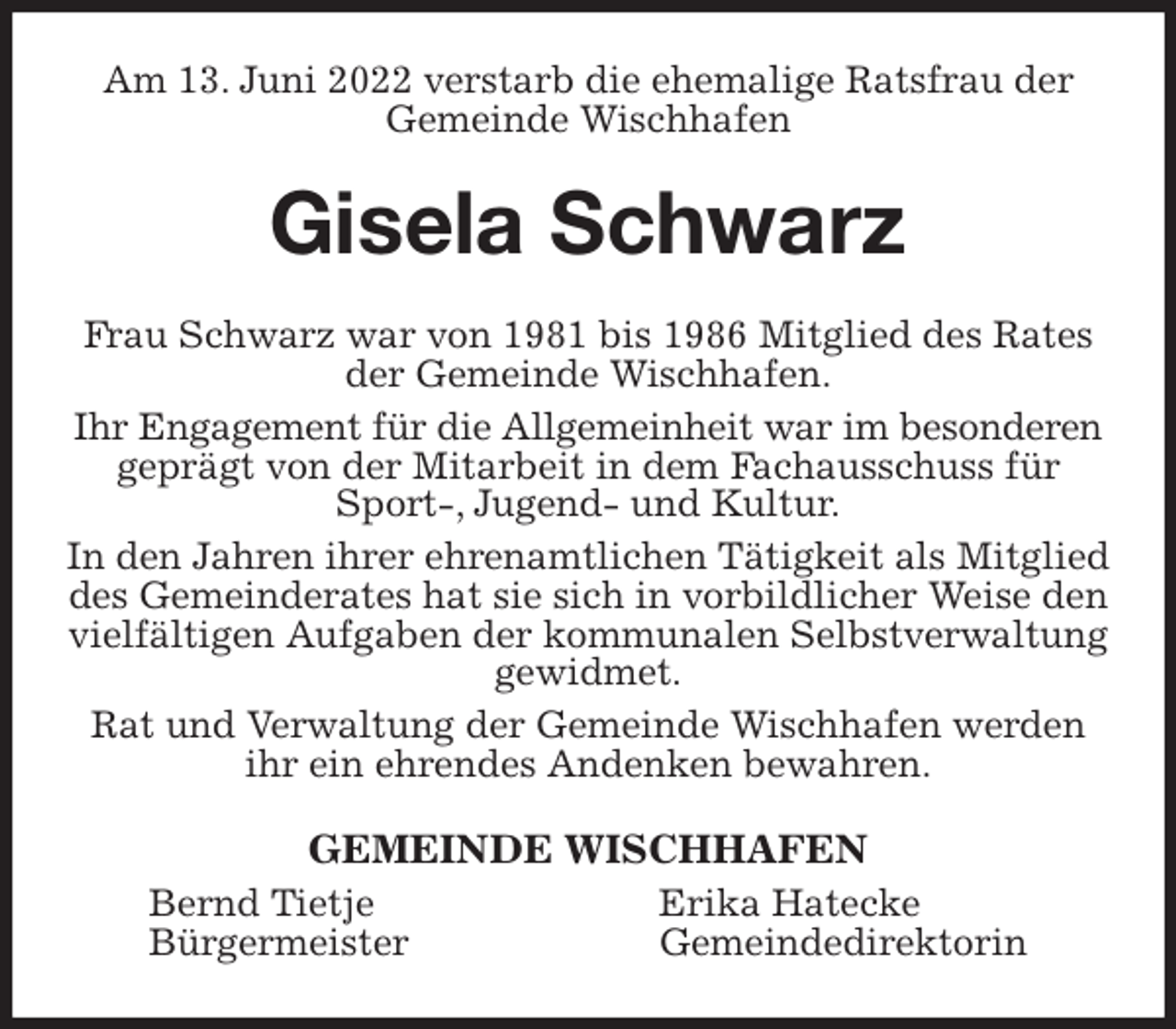 <p>Am 13. Juni 2022 verstarb die ehemalige Ratsfrau der Gemeinde Wischhafen<br />Gisela Schwarz<br />Frau Schwarz war von 1981 bis 1986 Mitglied des Rates der Gemeinde Wischhafen.<br />Ihr Engagement für die Allgemeinheit war im besonderen<br />geprägt von der Mitarbeit in dem Fachausschuss für Sport-, Jugend- und Kultur.<br />In den Jahren ihrer ehrenamtlichen Tätigkeit als Mitglied des Gemeinderates hat sie sich in vorbildlicher Weise den vielfältigen Aufgaben der kommunalen Selbstverwaltung gewidmet.<br />Rat und Verwaltung der Gemeinde Wischhafen werden ihr ein ehrendes Andenken bewahren.<br />GEMEINDE WISCHHAFEN<br />Bernd Tietje Erika Hatecke<br />Bürgermeister Gemeindedirektorin</p>
