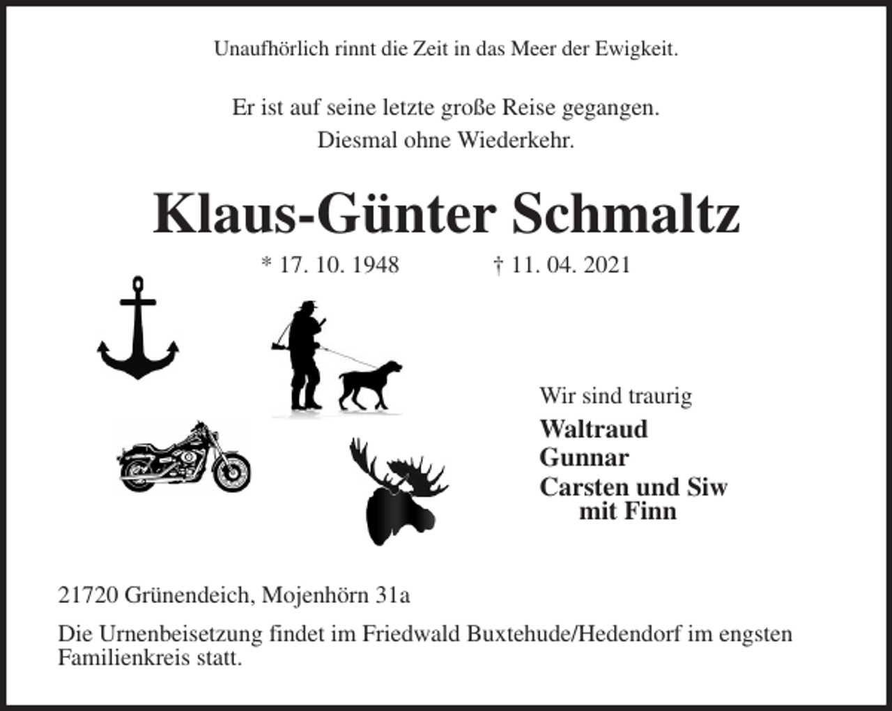 <p>Unaufhörlich rinnt die Zeit in das Meer der Ewigkeit.<br />Er ist auf seine letzte große Reise gegangen.<br />Diesmal ohne Wiederkehr.<br />Klaus-Günter Schmaltz<br />* 17. 10. 1948 † 11. 04. 2021</p>
<p>Wir sind traurig<br />Waltraud<br />Gunnar<br />Carsten und Siw<br />mit Finn</p>
<p>21720 Grünendeich, Mojenhörn 31a<br />Die Urnenbeisetzung findet im Friedwald Buxtehude/Hedendorf im engsten<br />Familienkreis statt.</p>