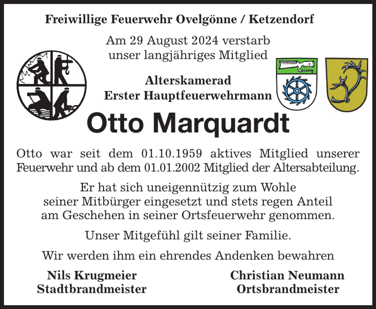 <p>Freiwillige Feuerwehr Ovelgönne / Ketzendorf<br />Am 29 August 2024 verstarb<br />unser langjähriges Mitglied<br />Alterskamerad<br />Erster Hauptfeuerwehrmann<br />Otto Marquardt<br />Otto war seit dem 01.10.1959 aktives Mitglied unserer<br />Feuerwehr und ab dem 01.01.2002 Mitglied der Altersabteilung.<br />Er hat sich uneigennützig zum Wohle<br />seiner Mitbürger eingesetzt und stets regen Anteil<br />am Geschehen in seiner Ortsfeuerwehr genommen.<br />Unser Mitgefühl gilt seiner Familie.<br />Wir werden ihm ein ehrendes Andenken bewahren<br />Nils Krugmeier Christian Neumann<br />Stadtbrandmeister Ortsbrandmeister</p>
