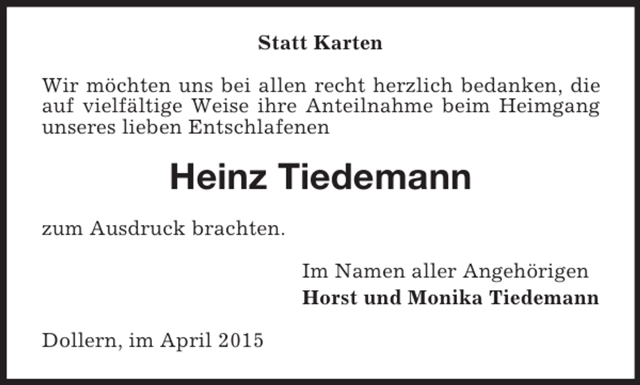 <p>Statt Karten<br />Wir möchten uns bei allen recht herzlich bedanken, die auf vielfältige Weise ihre Anteilnahme beim Heimgang unseres lieben Entschlafenen<br />Heinz Tiedemann<br />zum Ausdruck brachten.<br />Im Namen aller Angehörigen<br />Horst und Monika Tiedemann<br />Dollern, im April 2015</p>
